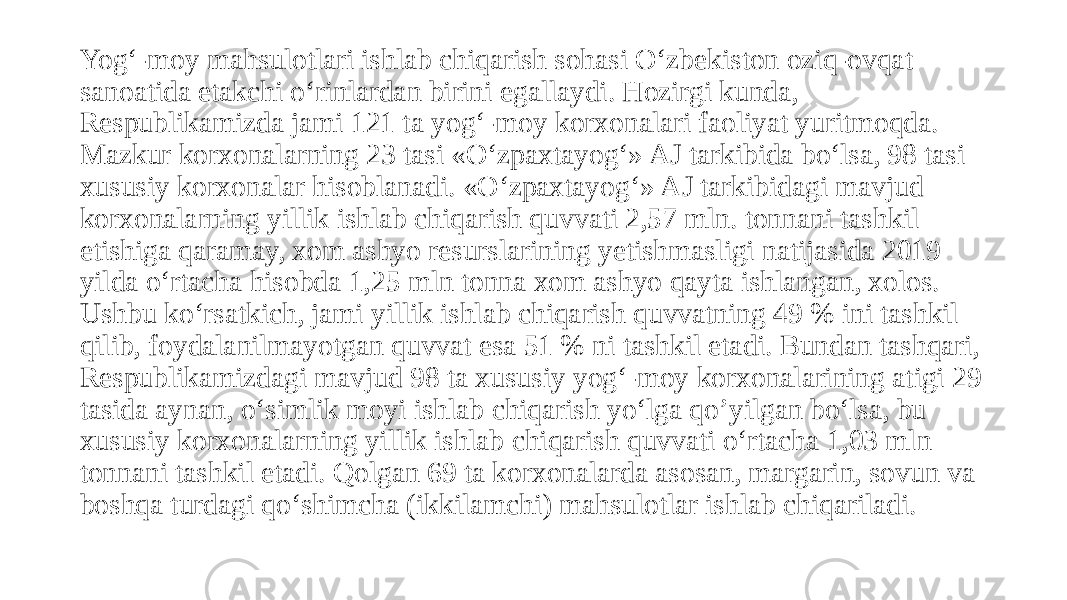 Yog‘-moy mahsulotlari ishlab chiqarish sohasi O‘zbekiston oziq-ovqat sanoatida etakchi o‘rinlardan birini egallaydi. Hozirgi kunda, Respublikamizda jami 121 ta yog‘-moy korxonalari faoliyat yuritmoqda. Mazkur korxonalarning 23 tasi «O‘zpaxtayog‘» AJ tarkibida bo‘lsa, 98 tasi xususiy korxonalar hisoblanadi. «O‘zpaxtayog‘» AJ tarkibidagi mavjud korxonalarning yillik ishlab chiqarish quvvati 2,57 mln. tonnani tashkil etishiga qaramay, xom ashyo resurslarining yetishmasligi natijasida 2019 yilda o‘rtacha hisobda 1,25 mln tonna xom ashyo qayta ishlangan, xolos. Ushbu ko‘rsatkich, jami yillik ishlab chiqarish quvvatning 49 % ini tashkil qilib, foydalanilmayotgan quvvat esa 51 % ni tashkil etadi. Bundan tashqari, Respublikamizdagi mavjud 98 ta xususiy yog‘-moy korxonalarining atigi 29 tasida aynan, o‘simlik moyi ishlab chiqarish yo‘lga qo’yilgan bo‘lsa, bu xususiy korxonalarning yillik ishlab chiqarish quvvati o‘rtacha 1,03 mln tonnani tashkil etadi. Qolgan 69 ta korxonalarda asosan, margarin, sovun va boshqa turdagi qo‘shimcha (ikkilamchi) mahsulotlar ishlab chiqariladi. 
