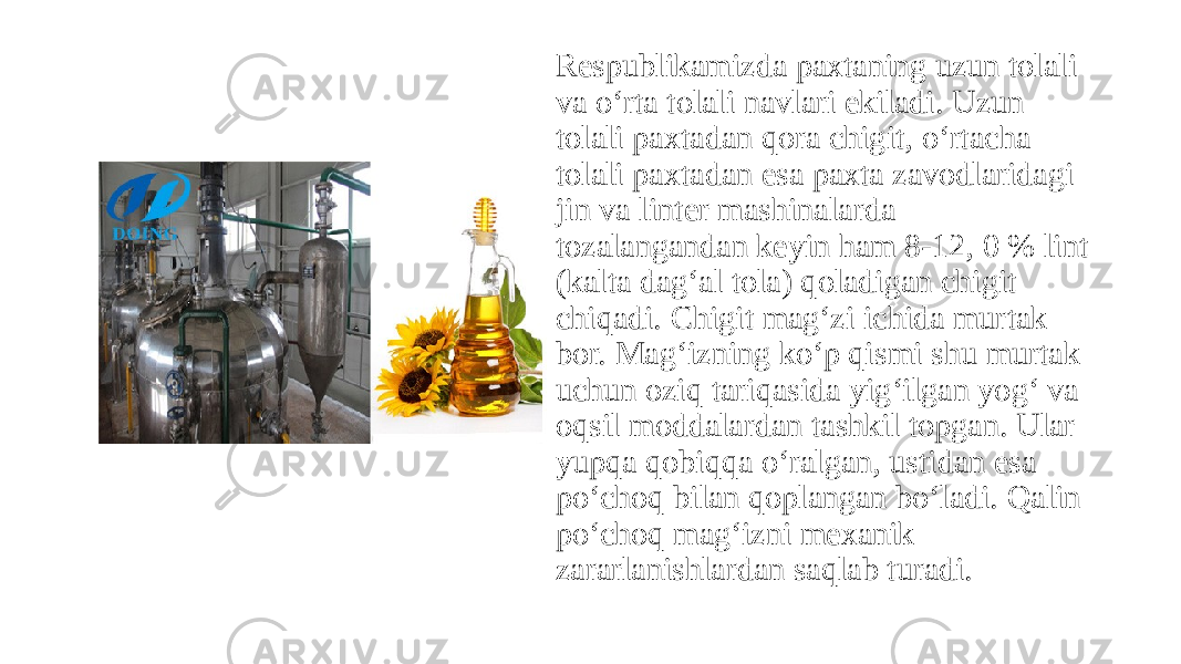 Respublikamizda paxtaning uzun tolali va o‘rta tolali navlari ekiladi. Uzun tolali paxtadan qora chigit, o‘rtacha tolali paxtadan esa paxta zavodlaridagi jin va linter mashinalarda tozalangandan keyin ham 8-12, 0 % lint (kalta dag‘al tola) qoladigan chigit chiqadi. Chigit mag‘zi ichida murtak bor. Mag‘izning ko‘p qismi shu murtak uchun oziq tariqasida yig‘ilgan yog‘ va oqsil moddalardan tashkil topgan. Ular yupqa qobiqqa o‘ralgan, ustidan esa po‘choq bilan qoplangan bo‘ladi. Qalin po‘choq mag‘izni mexanik zararlanishlardan saqlab turadi. 