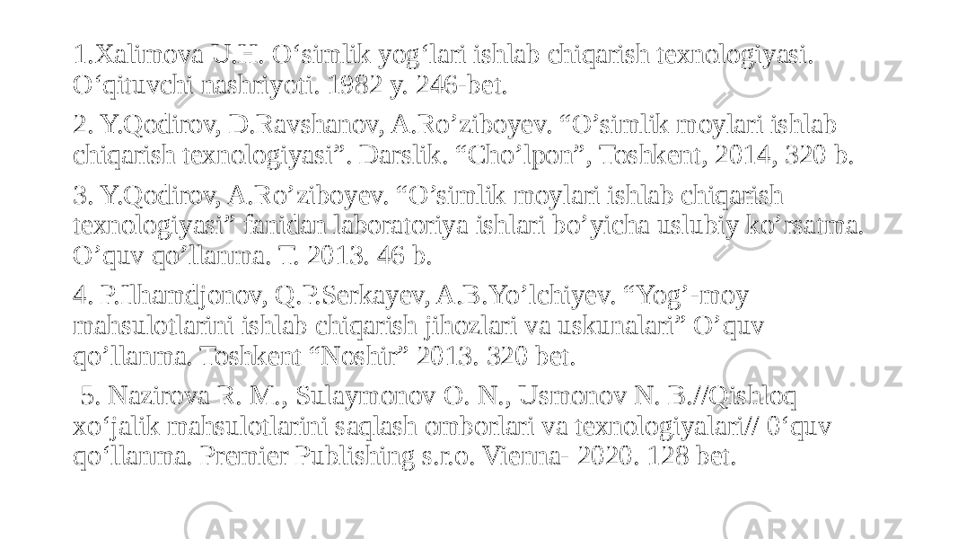 1.Xalimova U.H. O‘simlik yog‘lari ishlab chiqarish texnologiyasi. O‘qituvchi nashriyoti. 1982 y. 246-bet. 2. Y.Qodirov, D.Ravshanov, A.Ro’ziboyev. “O’simlik moylari ishlab chiqarish texnologiyasi”. Darslik. “Cho’lpon”, Toshkent, 2014, 320 b. 3. Y.Qodirov, A.Ro’ziboyev. “O’simlik moylari ishlab chiqarish texnologiyasi” fanidan laboratoriya ishlari bo’yicha uslubiy ko’rsatma. O’quv qo’llanma. T. 2013. 46 b. 4. P.Ilhamdjonov, Q.P.Serkayev, A.B.Yo’lchiyev. “Yog’-moy mahsulotlarini ishlab chiqarish jihozlari va uskunalari” O’quv qo’llanma. Toshkent “Noshir” 2013. 320 bet. 5. Nazirova R. M., Sulaymonov O. N., Usmonov N. B.//Qishloq xo‘jalik mahsulotlarini saqlash omborlari va texnologiyalari// 0‘quv qo‘llanma. Premier Publishing s.r.o. Vienna- 2020. 128 bet. 