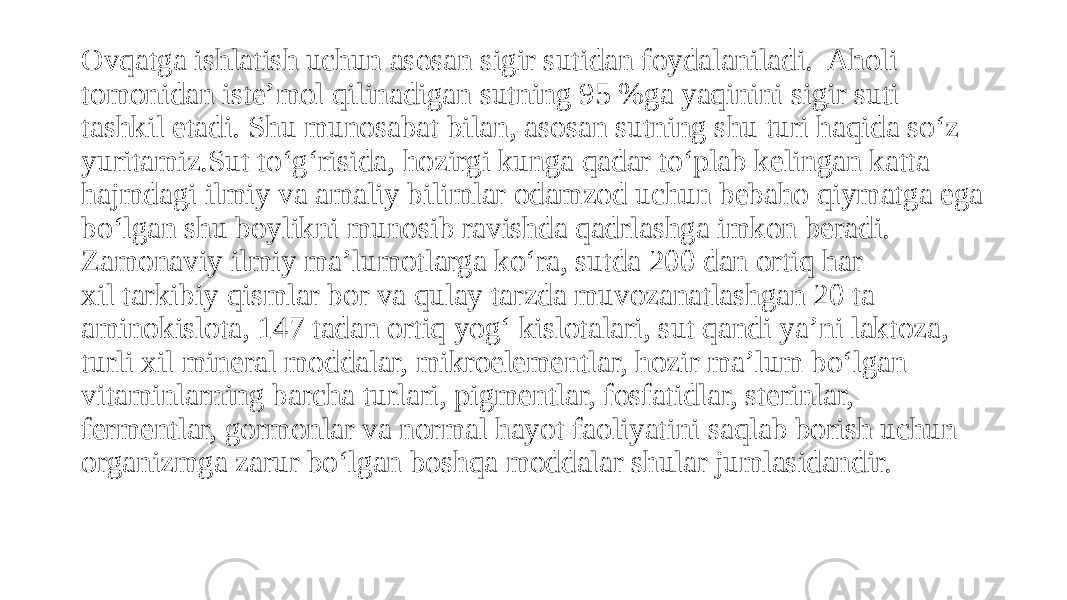 Ovqatga ishlatish uchun asosan sigir sutidan foydalaniladi.  Aholi tomonidan isteʼmol qilinadigan sutning 95 %ga yaqinini sigir suti tashkil etadi. Shu munosabat bilan, asosan sutning shu turi haqida so‘z yuritamiz.Sut to‘g‘risida, hozirgi kunga qadar to‘plab kelingan katta hajmdagi ilmiy va amaliy bilimlar odamzod uchun bebaho qiymatga ega bo‘lgan shu boylikni munosib ravishda qadrlashga imkon beradi. Zamonaviy ilmiy maʼlumotlarga ko‘ra, sutda 200 dan ortiq har xil tarkibiy qismlar bor va qulay tarzda muvozanatlashgan 20 ta aminokislota, 147 tadan ortiq yog‘ kislotalari, sut qandi yaʼni laktoza, turli xil mineral moddalar, mikroelementlar, hozir maʼlum bo‘lgan vitaminlarning barcha turlari, pigmentlar, fosfatidlar, sterinlar, fermentlar, gormonlar va normal hayot faoliyatini saqlab borish uchun  organizmga zarur bo‘lgan boshqa moddalar shular jumlasidandir. 