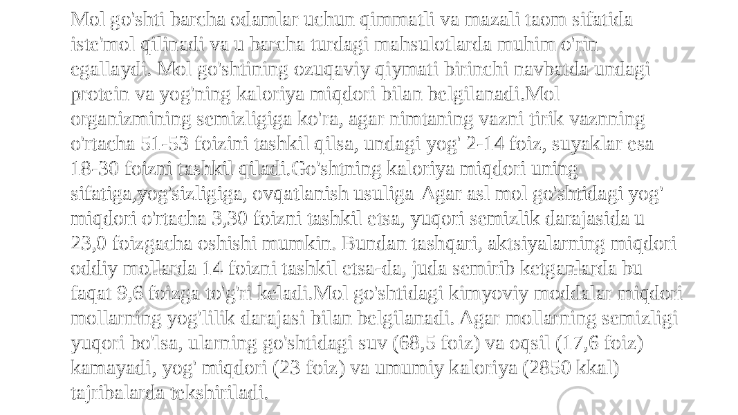 Mol go&#39;shti barcha odamlar uchun qimmatli va mazali taom sifatida iste&#39;mol qilinadi va u barcha turdagi mahsulotlarda muhim o&#39;rin egallaydi. Mol go&#39;shtining ozuqaviy qiymati birinchi navbatda undagi protein va yog&#39;ning kaloriya miqdori bilan belgilanadi.Mol organizmining semizligiga ko&#39;ra, agar nimtaning vazni tirik vaznning o&#39;rtacha 51-53 foizini tashkil qilsa, undagi yog&#39; 2-14 foiz, suyaklar esa 18-30 foizni tashkil qiladi.Go&#39;shtning kaloriya miqdori uning sifatiga,yog&#39;sizligiga, ovqatlanish usuliga Agar asl mol go&#39;shtidagi yog&#39; miqdori o&#39;rtacha 3,30 foizni tashkil etsa, yuqori semizlik darajasida u 23,0 foizgacha oshishi mumkin. Bundan tashqari, aktsiyalarning miqdori oddiy mollarda 14 foizni tashkil etsa-da, juda semirib ketganlarda bu faqat 9,6 foizga to&#39;g&#39;ri keladi.Mol go&#39;shtidagi kimyoviy moddalar miqdori mollarning yog&#39;lilik darajasi bilan belgilanadi. Agar mollarning semizligi yuqori bo&#39;lsa, ularning go&#39;shtidagi suv (68,5 foiz) va oqsil (17,6 foiz) kamayadi, yog&#39; miqdori (23 foiz) va umumiy kaloriya (2850 kkal) tajribalarda tekshiriladi. 