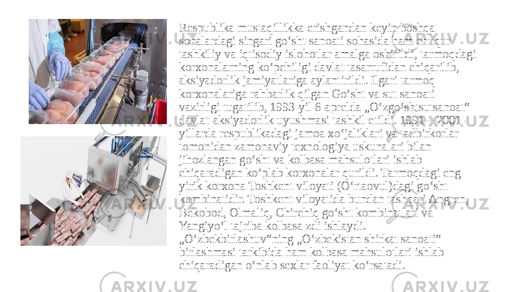 Respublika mustaqillikka erishgandan keyin boshqa sohalardagi singari goʻsht sanoati sohasida ham chuqur tashkiliy va iqtisodiy islohotlar amalga oshirildi, tarmoqdagi korxonalarning koʻpchiligi davlat tasarrufidan chiqarilib, aksiyadorlik jamiyatlariga aylantirildi. Ilgari tarmoq korxonalariga rahbarlik qilgan Goʻsht va sut sanoati vazirligi tugatilib, 1993-yil 6-aprelda „Oʻzgoʻshtsutsanoat“ davlat-aksiyadorlik uyushmasi tashkil etildi. 1991—2001- yillarda respublikadagi jamoa xoʻjaliklari va tadbirkorlar tomonidan zamonaviy texnologiya uskunalari bilan jihozlangan goʻsht va kolbasa mahsulotlari ishlab chiqaradigan koʻplab korxonalar qurildi. Tarmoqdagi eng yirik korxona Toshkent viloyati (Oʻrtaovul)dagi goʻsht kombinatidir. Toshkent viloyatida bundan tashqari Angren, Bekobod, Olmaliq, Chirchiq goʻsht kombinatlari va Yangiyoʻl tajriba kolbasa zdi ishlaydi. „Oʻzbekbirlashuv“ning „Oʻzbekistan shirkat sanoati“ birlashmasi tarkibida ham kolbasa mahsulotlari ishlab chiqaradigan oʻnlab sexlar faoliyat koʻrsatadi. 