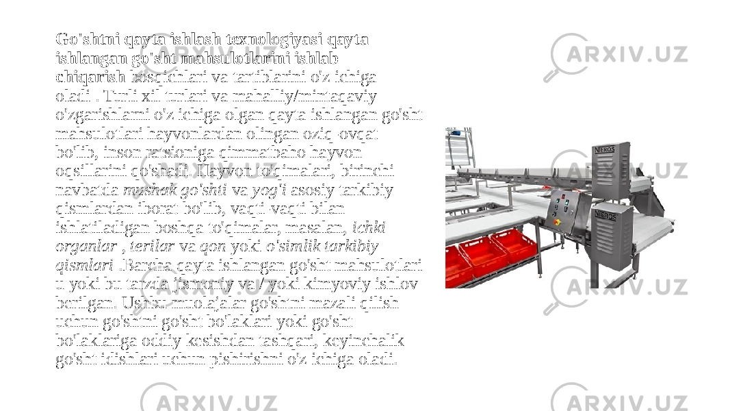 Go&#39;shtni qayta ishlash texnologiyasi qayta ishlangan go&#39;sht mahsulotlarini ishlab chiqarish  bosqichlari va tartiblarini o&#39;z ichiga oladi . Turli xil turlari va mahalliy/mintaqaviy o&#39;zgarishlarni o&#39;z ichiga olgan qayta ishlangan go&#39;sht mahsulotlari hayvonlardan olingan oziq-ovqat bo&#39;lib, inson ratsioniga qimmatbaho hayvon oqsillarini qo&#39;shadi. Hayvon to&#39;qimalari, birinchi navbatda  mushak go&#39;shti  va  yog&#39;i  asosiy tarkibiy qismlardan iborat bo&#39;lib, vaqti-vaqti bilan ishlatiladigan boshqa to&#39;qimalar, masalan,  ichki organlar  ,  terilar  va  qon  yoki  o&#39;simlik tarkibiy qismlari  .Barcha qayta ishlangan go&#39;sht mahsulotlari u yoki bu tarzda jismoniy va / yoki kimyoviy ishlov berilgan. Ushbu muolajalar go&#39;shtni mazali qilish uchun go&#39;shtni go&#39;sht bo&#39;laklari yoki go&#39;sht bo&#39;laklariga oddiy kesishdan tashqari, keyinchalik go&#39;sht idishlari uchun pishirishni o&#39;z ichiga oladi. 