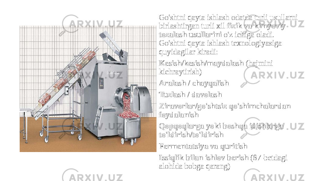 Go&#39;shtni qayta ishlash odatda turli usullarni birlashtirgan turli xil  fizik va kimyoviy tozalash usullarini  o&#39;z ichiga oladi. Go&#39;shtni qayta ishlash texnologiyasiga quyidagilar kiradi: Kesish/kesish/maydalash  (hajmini kichraytirish) Aralash / chayqalish Tuzlash / davolash Ziravorlar/go&#39;shtsiz qo&#39;shimchalardan foydalanish Qopqoqlarga yoki boshqa idishlarga to&#39;ldirish/to&#39;ldirish Fermentatsiya va quritish Issiqlik bilan ishlov berish  (87-betdagi alohida bobga qarang) 