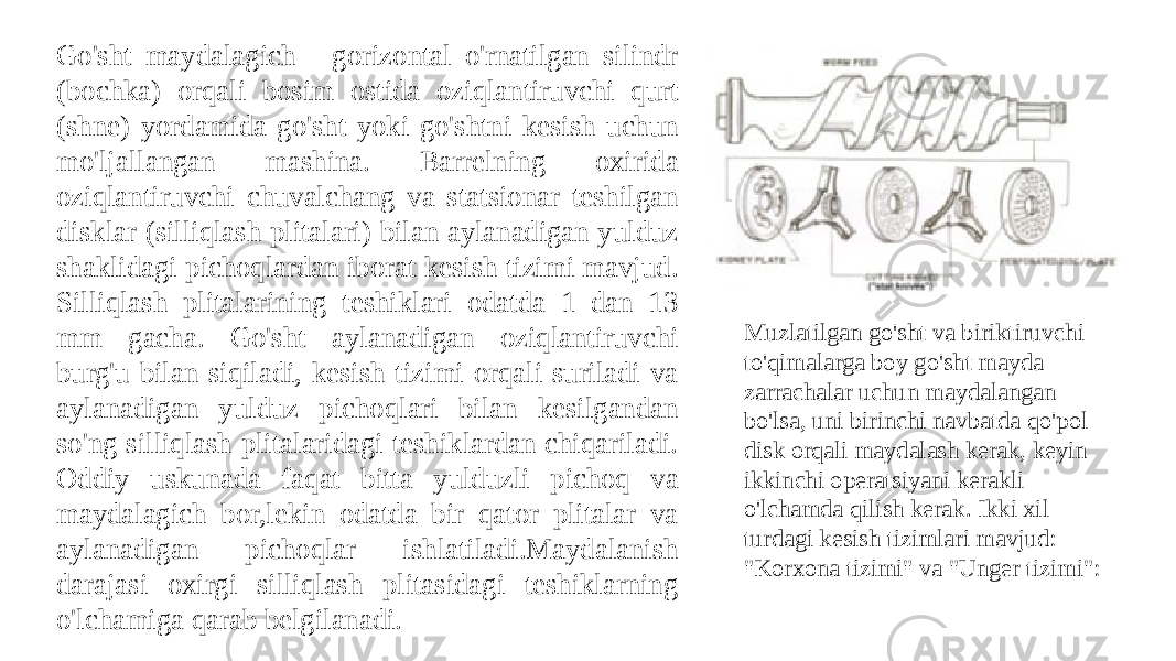 Go&#39;sht maydalagich - gorizontal o&#39;rnatilgan silindr (bochka) orqali bosim ostida oziqlantiruvchi qurt (shne) yordamida go&#39;sht yoki go&#39;shtni kesish uchun mo&#39;ljallangan mashina. Barrelning oxirida oziqlantiruvchi chuvalchang va statsionar teshilgan disklar (silliqlash plitalari) bilan aylanadigan yulduz shaklidagi pichoqlardan iborat kesish tizimi mavjud. Silliqlash plitalarining teshiklari odatda 1 dan 13 mm gacha. Go&#39;sht aylanadigan oziqlantiruvchi burg&#39;u bilan siqiladi, kesish tizimi orqali suriladi va aylanadigan yulduz pichoqlari bilan kesilgandan so&#39;ng silliqlash plitalaridagi teshiklardan chiqariladi. Oddiy uskunada faqat bitta yulduzli pichoq va maydalagich bor,lekin odatda bir qator plitalar va aylanadigan pichoqlar ishlatiladi.Maydalanish darajasi oxirgi silliqlash plitasidagi teshiklarning o&#39;lchamiga qarab belgilanadi. Muzlatilgan go&#39;sht va biriktiruvchi to&#39;qimalarga boy go&#39;sht mayda zarrachalar uchun maydalangan bo&#39;lsa, uni birinchi navbatda qo&#39;pol disk orqali maydalash kerak, keyin ikkinchi operatsiyani kerakli o&#39;lchamda qilish kerak. Ikki xil turdagi kesish tizimlari mavjud: &#34;Korxona tizimi&#34; va &#34;Unger tizimi&#34;: 
