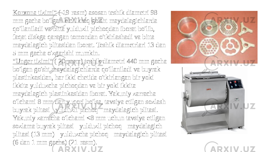 Korxona tizimi&#34;  ( 19-rasm) asosan teshik diametri 98 mm gacha bo&#39;lgan kichikroq go&#39;sht maydalagichlarda qo&#39;llaniladi va bitta yulduzli pichoqdan iborat bo&#39;lib, faqat diskga qaragan tomondan o&#39;tkirlashadi va bitta maydalagich plitasidan iborat. Teshik diametrlari 13 dan 5 mm gacha o&#39;zgarishi mumkin. &#34;Unger tizimi&#34;  ( 20-rasm) teshik diametri 440 mm gacha bo&#39;lgan go&#39;sht maydalagichlarda qo&#39;llaniladi va buyrak plastinkasidan, har ikki chetida o&#39;tkirlangan bir yoki ikkita yulduzcha pichoqdan va bir yoki ikkita maydalagich plastinkasidan iborat. Yakuniy zarracha o&#39;lchami 8 mm dan yuqori bo&#39;lsa, tavsiya etilgan sozlash buyrak plitasi - yulduzli pichoq - maydalagich plitasi. Yakuniy zarracha o&#39;lchami <8 mm uchun tavsiya etilgan sozlama buyrak plitasi - yulduzli pichoq - maydalagich plitasi (13 mm) - yulduzcha pichoq - maydalagich plitasi (6 dan 1 mm gacha) (21-rasm). 