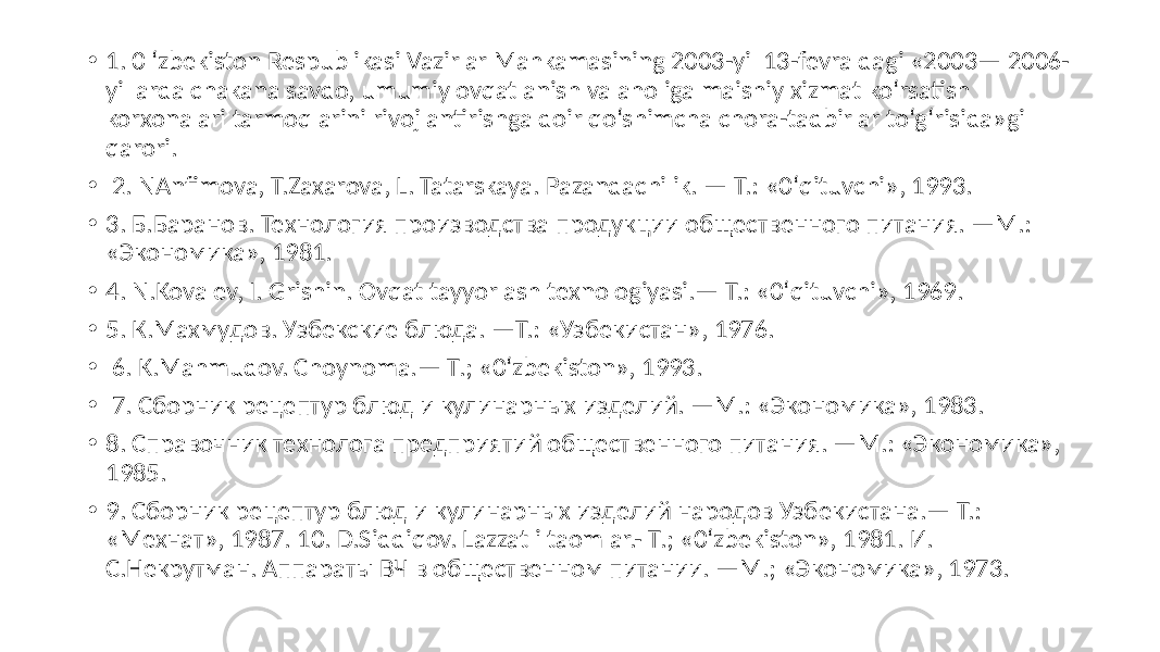 • 1. 0  ‘zbekiston  Respublikasi  Vazirlar  Mahkamasining  2003-yil  13-fevraldagi  «2003—  2006- yillarda  chakana  savdo,  umumiy  ovqatlanish  va  aholiga  maishiy  xizmat  ko‘rsatish   korxonalari  tarmoqlarini  rivojlantirishga  doir  qo‘shimcha  chora-tadbirlar  to‘g‘risida»gi   qarori. •   2.  NAnfimova,  T.Zaxarova,  L.  Tatarskaya.  Pazandachilik.  —  Т.:  «0‘qituvchi»,  1993.   • 3.  Б.Баранов.  Технология  производства  продукции  общественного  питания.  —М.:   «Экономика»,  1981.   • 4.  N.Kovalev,  I.  Grishin.  Ovqat  tayyorlash  texnologiyasi.—  Т.:  «0‘qituvchi»,  1969.   • 5.  К.Махмудов.  Узбекские  блюда.  —Т.:  «Узбекистан»,  1976. •   6.  K.Mahmudov.  Choynoma.—  Т.;  «0‘zbekiston»,  1993. •   7.  Сборник  рецептур  блюд  и  кулинарных  изделий.  —М.:  «Экономика»,  1983. • 8.  Справочник  технолога  предприятий  общественного  питания.  —М.:  «Экономика»,   1985.   • 9.  Сборник  рецептур  блюд  и  кулинарных  изделий  народов  Узбекистана.—  Т.:   «Мехнат»,  1987.  10.  D.Siddiqov.  Lazzatli  taomlar.-  Т.;  «0‘zbekiston»,  1981.  И.   С.Некрутман.  Аппараты  ВЧ  в  общественном  питании.  —М.;  «Экономика»,  1973. 