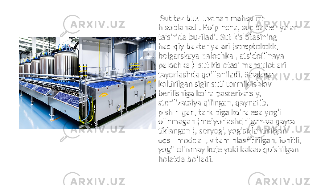   Sut tez  buziluvchan  mahsulot   hisoblanadi.  Ko‘pincha,  sut  bakteriyalar   taʼsirida  buziladi.  Sut  kislotasining   haqiqiy  bakteriyalari  (streptokokk,   bolgarskaya  palochka  , atsidofilnaya   palochka  )   sut  kislotasi  mahsulotlari   tayorlashda  qo‘llaniladi.  Savdoga   keltirilgan  sigir  suti  termik  ishlov   berilishiga  ko‘ra  pasterizatsiy,   sterilizatsiya  qilingan,  qaynatib,   pishirilgan,  tarkibiga  ko‘ra  esa  yog‘i   olinmagan  (meʼyorlashtirilgan  va  qayta   tiklangan  ),  seryog‘,  yog‘sizlantirilgan   oqsil  moddali,  vitaminlashtirilgan,  ionitli,   yog‘i  olinmay  kofe  yoki  kakao  qo‘shilgan   holatda  bo‘ladi. 