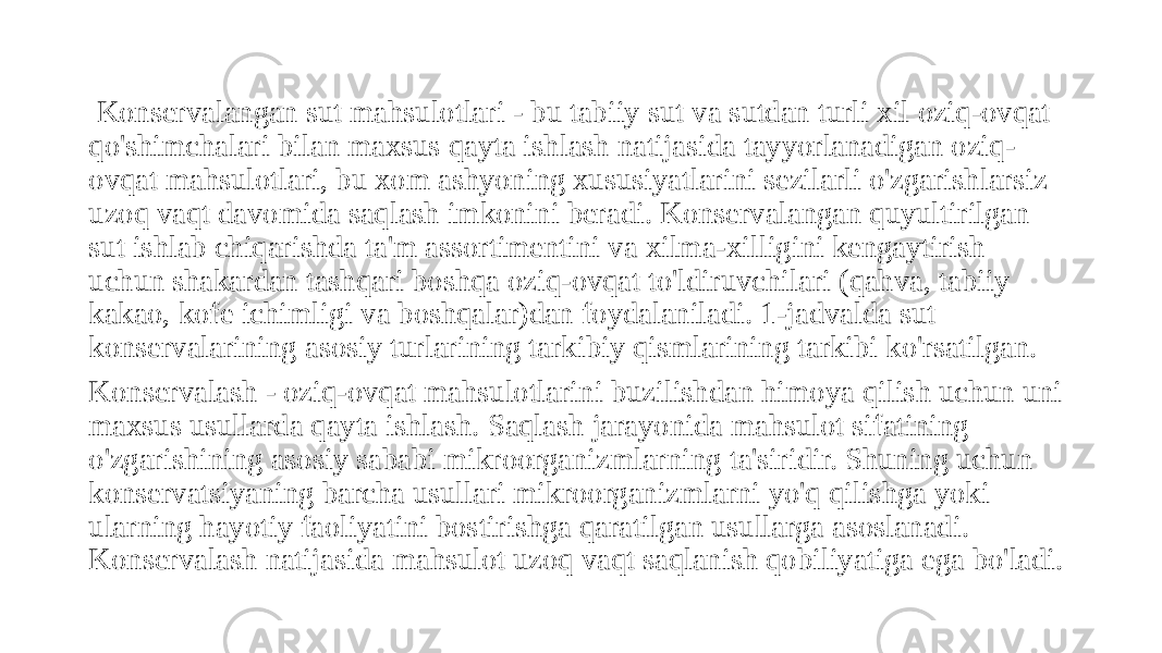  Konservalangan sut mahsulotlari - bu tabiiy sut va sutdan turli xil oziq-ovqat qo&#39;shimchalari bilan maxsus qayta ishlash natijasida tayyorlanadigan oziq- ovqat mahsulotlari, bu xom ashyoning xususiyatlarini sezilarli o&#39;zgarishlarsiz uzoq vaqt davomida saqlash imkonini beradi. Konservalangan quyultirilgan sut ishlab chiqarishda ta&#39;m assortimentini va xilma-xilligini kengaytirish uchun shakardan tashqari boshqa oziq-ovqat to&#39;ldiruvchilari (qahva, tabiiy kakao, kofe ichimligi va boshqalar)dan foydalaniladi. 1-jadvalda sut konservalarining asosiy turlarining tarkibiy qismlarining tarkibi ko&#39;rsatilgan. Konservalash - oziq-ovqat mahsulotlarini buzilishdan himoya qilish uchun uni maxsus usullarda qayta ishlash. Saqlash jarayonida mahsulot sifatining o&#39;zgarishining asosiy sababi mikroorganizmlarning ta&#39;siridir. Shuning uchun konservatsiyaning barcha usullari mikroorganizmlarni yo&#39;q qilishga yoki ularning hayotiy faoliyatini bostirishga qaratilgan usullarga asoslanadi. Konservalash natijasida mahsulot uzoq vaqt saqlanish qobiliyatiga ega bo&#39;ladi. 