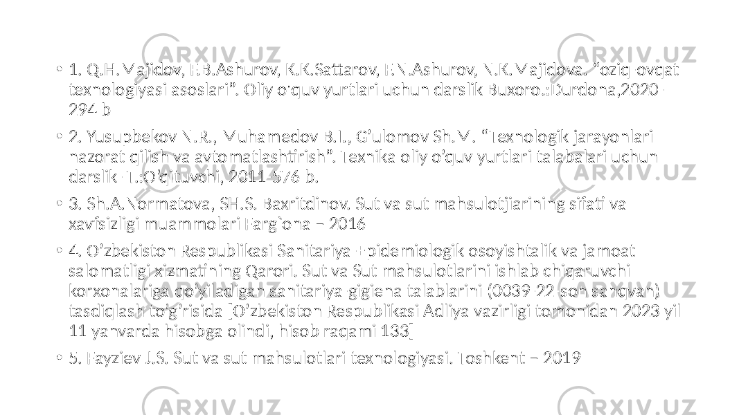 • 1. Q.H.Majidov,  F.B.Ashurov,  K.K.Sattarov,  F.N.Ashurov,  N.K.Majidova.  “oziq-ovqat   texnologiyasi  asoslari”.  Oliy  o&#39;quv  yurtlari  uchun  darslik  Buxoro.:Durdona,2020- 294  b   • 2.  Yusupbekov  N.R.,  Muhamedov  B.I.,  G’ulomov  Sh.M.  “Texnologik  jarayonlari   nazorat  qilish  va  avtomatlashtirish”.  Texnika  oliy  o’quv  yurtlari  talabalari  uchun   darslik-  T.:O’qituvchi,  2011-576  b.   • 3.  Sh.A.Normatova,  SH.S.  Baxritdinov.  Sut  va  sut  mahsulotjiarining  sifati  va   xavfsizligi  muammolari  Farg`ona  –  2016   • 4.  O’zbekiston  Respublikasi  Sanitariya-Epidemiologik  osoyishtalik  va  jamoat   salomatligi  xizmatining  Qarori.  Sut  va  Sut  mahsulotlarini  ishlab  chiqaruvchi   korxonalariga  qo’yiladigan  sanitariya-gigiena  talablarini  (0039-22-son  sanqvan)   tasdiqlash  to’g’risida  [O’zbekiston  Respublikasi  Adliya  vazirligi  tomonidan  2023  yil   11  yanvarda  hisobga  olindi,  hisob  raqami  133]   • 5.  Fayziev  J.S.  Sut  va  sut  mahsulotlari  texnologiyasi.  Toshkent  –  2019   