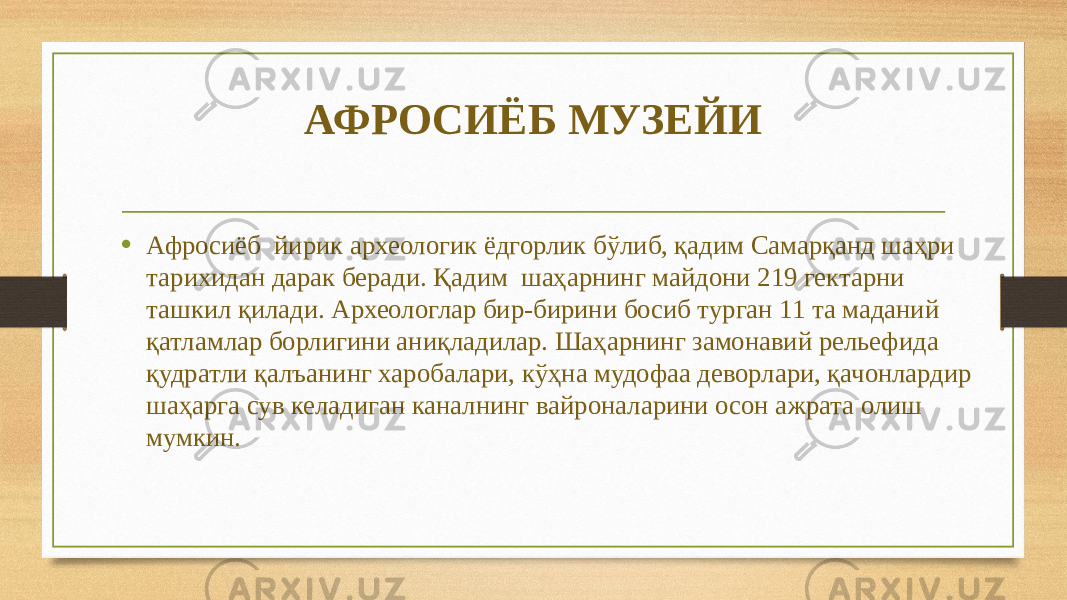 АФРОСИЁБ МУЗЕЙИ • Афросиёб йирик археологик ёдгорлик бўлиб, қадим Самарқанд шаҳри тарихидан дарак беради. Қадим шаҳарнинг майдони 219 гектарни ташкил қилади. Археологлар бир-бирини босиб турган 11 та маданий қатламлар борлигини аниқладилар. Шаҳарнинг замонавий рельефида қудратли қалъанинг харобалари, кўҳна мудофаа деворлари, қачонлардир шаҳарга сув келадиган каналнинг вайроналарини осон ажрата олиш мумкин. 