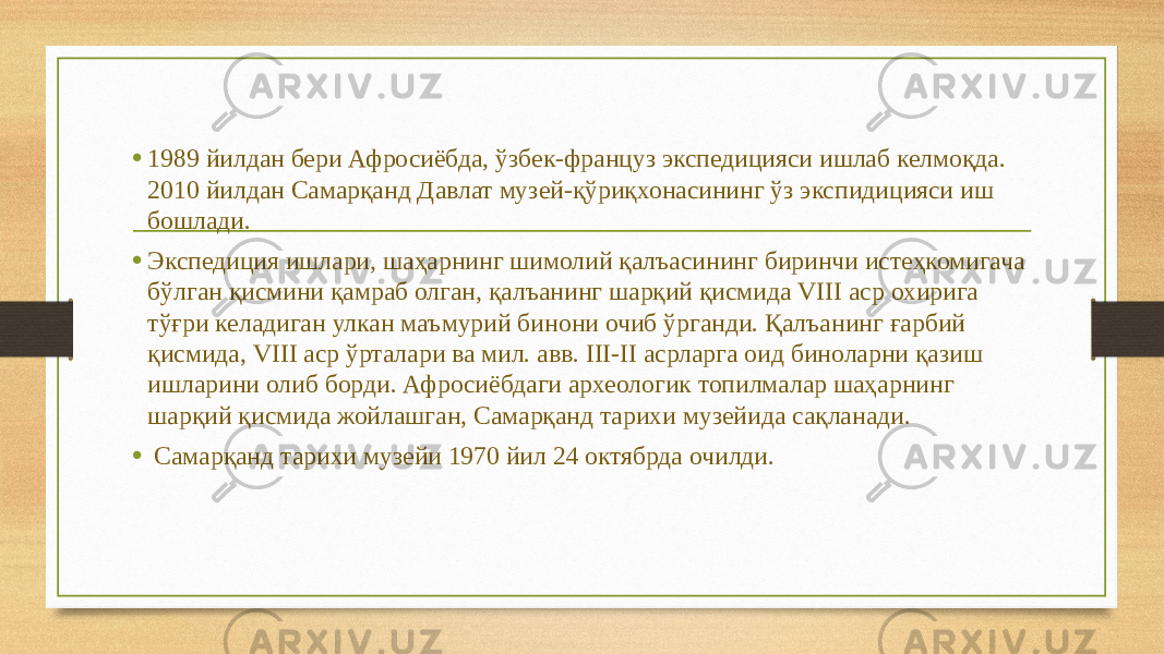 • 1989 йилдан бери Афросиёбда, ўзбек-француз экспедицияси ишлаб келмоқда. 2010 йилдан Самарқанд Давлат музей-қўриқхонасининг ўз экспидицияси иш бошлади. • Экспедиция ишлари, шаҳарнинг шимолий қалъасининг биринчи истеҳкомигача бўлган қисмини қамраб олган, қалъанинг шарқий қисмида VIII аср охирига тўғри келадиган улкан маъмурий бинони очиб ўрганди. Қалъанинг ғарбий қисмида, VIII аср ўрталари ва мил. авв. III-II асрларга оид биноларни қазиш ишларини олиб борди. Афросиёбдаги археологик топилмалар шаҳарнинг шарқий қисмида жойлашган, Самарқанд тарихи музейида сақланади. • Самарқанд тарихи музейи 1970 йил 24 октябрда очилди. 