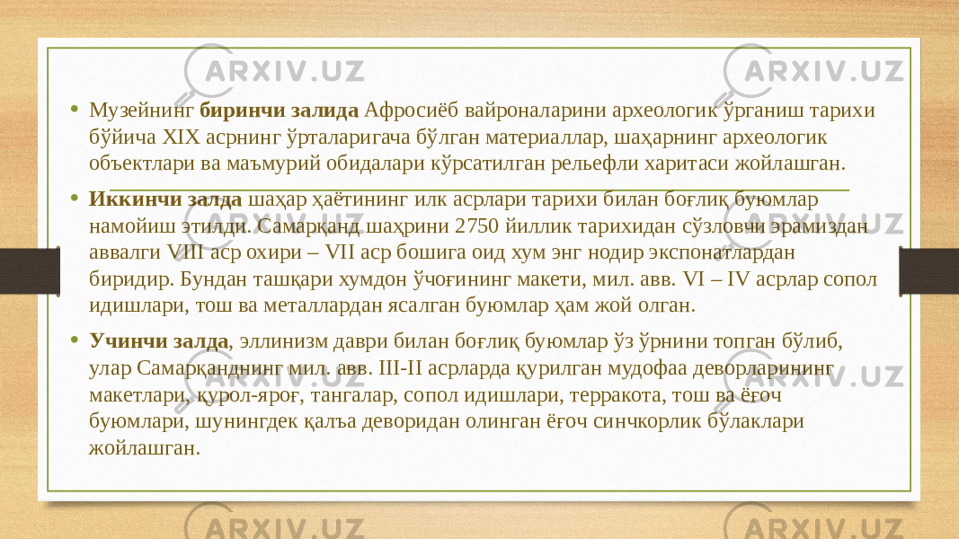 • Музейнинг биринчи залида Афросиёб вайроналарини археологик ўрганиш тарихи бўйича XIX асрнинг ўрталаригача бўлган материаллар, шаҳарнинг археологик объектлари ва маъмурий обидалари кўрсатилган рельефли харитаси жойлашган. • Иккинчи залда шаҳар ҳаётининг илк асрлари тарихи билан боғлиқ буюмлар намойиш этилди. Самарқанд шаҳрини 2750 йиллик тарихидан сўзловчи эрамиздан аввалги VIII аср охири – VII аср бошига оид хум энг нодир экспонатлардан биридир. Бундан ташқари хумдон ўчоғининг макети, мил. авв. VI – IV асрлар сопол идишлари, тош ва металлардан ясалган буюмлар ҳам жой олган. • Учинчи залда , эллинизм даври билан боғлиқ буюмлар ўз ўрнини топган бўлиб, улар Самарқанднинг мил. авв. III-II асрларда қурилган мудофаа деворларининг макетлари, қурол-яроғ, тангалар, сопол идишлари, терракота, тош ва ёғоч буюмлари, шунингдек қалъа деворидан олинган ёғоч синчкорлик бўлаклари жойлашган. 