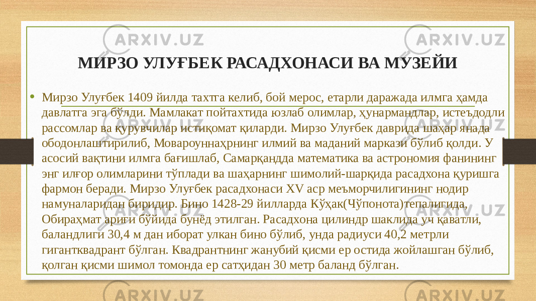 МИРЗО УЛУҒБЕК РАСАДХОНАСИ ВА МУЗЕЙИ • Мирзо Улуғбек 1409 йилда тахтга келиб, бой мерос, етарли даражада илмга ҳамда давлатга эга бўлди. Мамлакат пойтахтида юзлаб олимлар, ҳунармандлар, истеъдодли рассомлар ва қурувчилар истиқомат қиларди. Мирзо Улуғбек даврида шаҳар янада ободонлаштирилиб, Мовароуннаҳрнинг илмий ва маданий маркази бўлиб қолди. У асосий вақтини илмга бағишлаб, Самарқандда математика ва астрономия фанининг энг илғор олимларини тўплади ва шаҳарнинг шимолий-шарқида расадхона қуришга фармон беради. Мирзо Улуғбек расадхонаси XV аср меъморчилигининг нодир намуналаридан биридир. Бино 1428-29 йилларда Кўҳак(Чўпонота)тепалигида, Обираҳмат ариғи бўйида бунёд этилган. Расадхона цилиндр шаклида уч қаватли, баландлиги 30,4 м дан иборат улкан бино бўлиб, унда радиуси 40,2 метрли гигантквадрант бўлган. Квадрантнинг жанубий қисми ер остида жойлашган бўлиб, қолган қисми шимол томонда ер сатҳидан 30 метр баланд бўлган. 