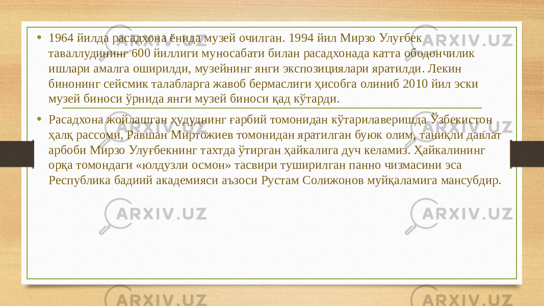 • 1964 йилда расадхона ёнида музей очилган. 1994 йил Мирзо Улуғбек таваллудининг 600 йиллиги муносабати билан расадхонада катта ободончилик ишлари амалга оширилди, музейнинг янги экспозициялари яратилди. Лекин бинонинг сейсмик талабларга жавоб бермаслиги ҳисобга олиниб 2010 йил эски музей биноси ўрнида янги музей биноси қад кўтарди. • Расадхона жойлашган ҳудуднинг ғарбий томонидан кўтарилаверишда Ўзбекистон ҳалқ рассоми, Равшан Миртожиев томонидан яратилган буюк олим, таниқли давлат арбоби Мирзо Улуғбекнинг тахтда ўтирган ҳайкалига дуч келамиз. Ҳайкалининг орқа томондаги «юлдузли осмон» тасвири туширилган панно чизмасини эса Республика бадиий академияси аъзоси Рустам Солижонов муйқаламига мансубдир. 