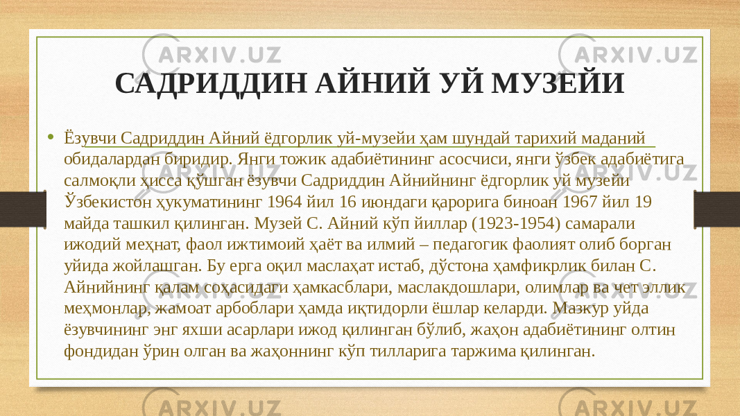 САДРИДДИН АЙНИЙ УЙ МУЗЕЙИ • Ёзувчи Садриддин Айний ёдгорлик уй-музейи ҳам шундай тарихий маданий обидалардан биридир. Янги тожик адабиётининг асосчиси, янги ўзбек адабиётига салмоқли ҳисса қўшган ёзувчи Садриддин Айнийнинг ёдгорлик уй музейи Ўзбекистон ҳукуматининг 1964 йил 16 июндаги қарорига биноан 1967 йил 19 майда ташкил қилинган. Музей С. Айний кўп йиллар (1923-1954) самарали ижодий меҳнат, фаол ижтимоий ҳаёт ва илмий – педагогик фаолият олиб борган уйида жойлашган. Бу ерга оқил маслаҳат истаб, дўстона ҳамфикрлик билан С. Айнийнинг қалам соҳасидаги ҳамкасблари, маслакдошлари, олимлар ва чет эллик меҳмонлар, жамоат арбоблари ҳамда иқтидорли ёшлар келарди. Мазкур уйда ёзувчининг энг яхши асарлари ижод қилинган бўлиб, жаҳон адабиётининг олтин фондидан ўрин олган ва жаҳоннинг кўп тилларига таржима қилинган. 