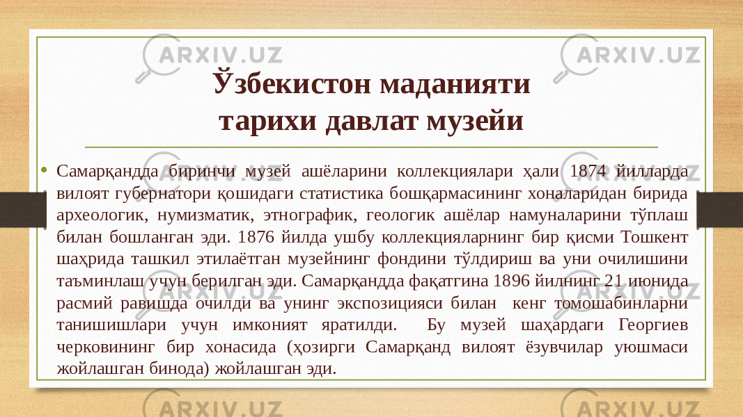 Ўзбекистон маданияти тарихи давлат музейи • Самарқандда биринчи музей ашёларини коллекциялари ҳали 1874 йилларда вилоят губернатори қошидаги статистика бошқармасининг хоналаридан бирида археологик, нумизматик, этнографик, геологик ашёлар намуналарини тўплаш билан бошланган эди. 1876 йилда ушбу коллекцияларнинг бир қисми Тошкент шаҳрида ташкил этилаётган музейнинг фондини тўлдириш ва уни очилишини таъминлаш учун берилган эди. Самарқандда фақатгина 1896 йилнинг 21 июнида расмий равишда очилди ва унинг экспозицияси билан кенг томошабинларни танишишлари учун имконият яратилди. Бу музей шаҳардаги Георгиев черковининг бир хонасида (ҳозирги Самарқанд вилоят ёзувчилар уюшмаси жойлашган бинода) жойлашган эди. 