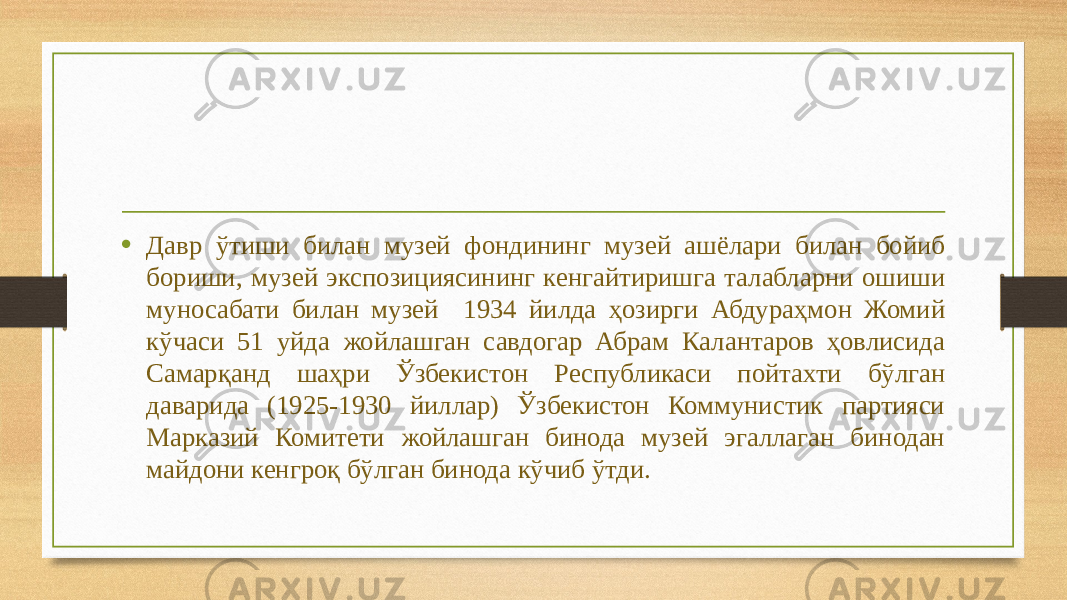 • Давр ўтиши билан музей фондининг музей ашёлари билан бойиб бориши, музей экспозициясининг кенгайтиришга талабларни ошиши муносабати билан музей 1934 йилда ҳозирги Абдураҳмон Жомий кўчаси 51 уйда жойлашган савдогар Абрам Калантаров ҳовлисида Самарқанд шаҳри Ўзбекистон Республикаси пойтахти бўлган даварида (1925-1930 йиллар) Ўзбекистон Коммунистик партияси Марказий Комитети жойлашган бинода музей эгаллаган бинодан майдони кенгроқ бўлган бинода кўчиб ўтди. 