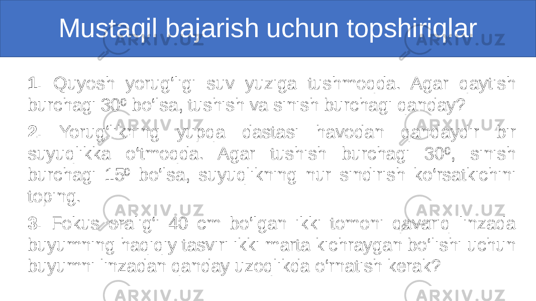 Mustaqil bajarish uchun topshiriqlar 1. Quyosh yorug‘ligi suv yuziga tushmoqda. Agar qaytish burchagi 30 bo‘lsa, tushish va sinish burchagi qanday?⁰ 2. Yorug‘likning yupqa dastasi havodan qandaydir bir suyuqlikka o‘tmoqda. Agar tushish burchagi 30 , sinish ⁰ burchagi 15 bo‘lsa, suyuqlikning nur sindirish ko‘rsatkichini ⁰ toping. 3. Fokus oralig‘i 40 cm bo‘lgan ikki tomoni qavariq linzada buyumning haqiqiy tasviri ikki marta kichraygan bo‘lishi uchun buyumni linzadan qanday uzoqlikda o‘rnatish kerak? 