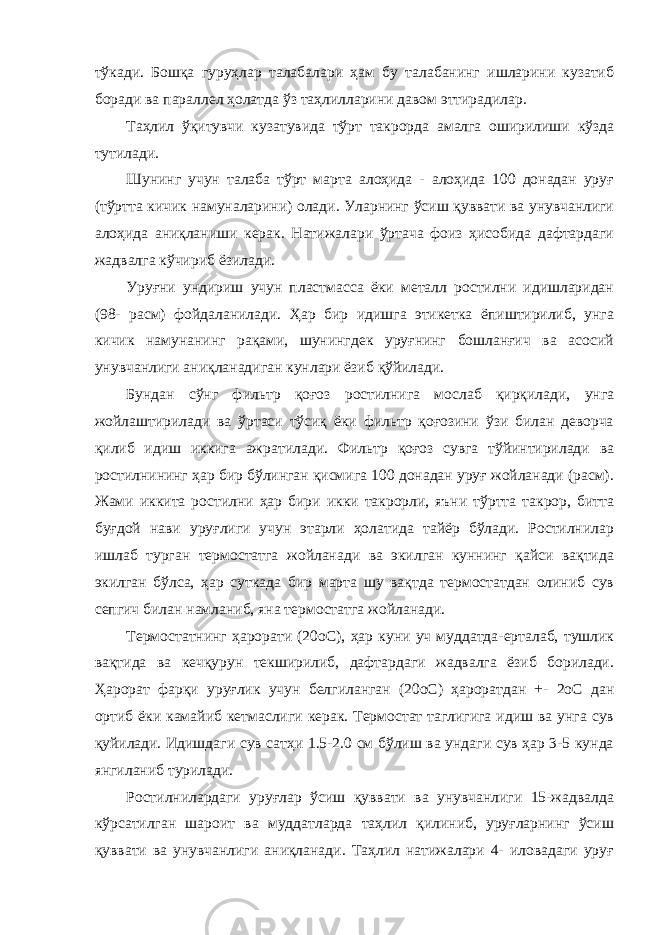 тўкади. Бошқа гуруҳлар талабалари ҳам бу талабанинг ишларини кузатиб боради ва параллел ҳолатда ўз таҳлилларини давом эттирадилар. Таҳлил ўқитувчи кузатувида тўрт такрорда амалга оширилиши кўзда тутилади. Шунинг учун талаба тўрт марта алоҳида - алоҳида 100 донадан уруғ (тўртта кичик намуналарини) олади. Уларнинг ўсиш қуввати ва унувчанлиги алоҳида аниқланиши керак. Натижалари ўртача фоиз ҳисобида дафтардаги жадвалга кўчириб ёзилади. Уруғни ундириш учун пластмасса ёки металл ростилни идишларидан (98- расм) фойдаланилади. Ҳар бир идишга этикетка ёпиштирилиб, унга кичик намунанинг рақами, шунингдек уруғнинг бошланғич ва асосий унувчанлиги аниқланадиган кунлари ёзиб қўйилади. Бундан сўнг фильтр қоғоз ростилнига мослаб қирқилади, унга жойлаштирилади ва ўртаси тўсиқ ёки фильтр қоғозини ўзи билан деворча қилиб идиш иккига ажратилади. Фильтр қоғоз сувга тўйинтирилади ва ростилнининг ҳар бир бўлинган қисмига 100 донадан уруғ жойланади (расм). Жами иккита ростилни ҳар бири икки такрорли, яъни тўртта такрор, битта буғдой нави уруғлиги учун этарли ҳолатида тайёр бўлади. Ростилнилар ишлаб турган термостатга жойланади ва экилган куннинг қайси вақтида экилган бўлса, ҳар суткада бир марта шу вақтда термостатдан олиниб сув сепгич билан намланиб, яна термостатга жойланади. Термостатнинг ҳарорати (20оС), ҳар куни уч муддатда-ерталаб, тушлик вақтида ва кечқурун текширилиб, дафтардаги жадвалга ёзиб борилади. Ҳарорат фарқи уруғлик учун белгиланган (20оС) ҳароратдан +- 2оС дан ортиб ёки камайиб кетмаслиги керак. Термостат таглигига идиш ва унга сув қуйилади. Идишдаги сув сатҳи 1.5-2.0 см бўлиш ва ундаги сув ҳар 3-5 кунда янгиланиб турилади. Ростилнилардаги уруғлар ўсиш қуввати ва унувчанлиги 15-жадвалда кўрсатилган шароит ва муддатларда таҳлил қилиниб, уруғларнинг ўсиш қуввати ва унувчанлиги аниқланади. Таҳлил натижалари 4- иловадаги уруғ 