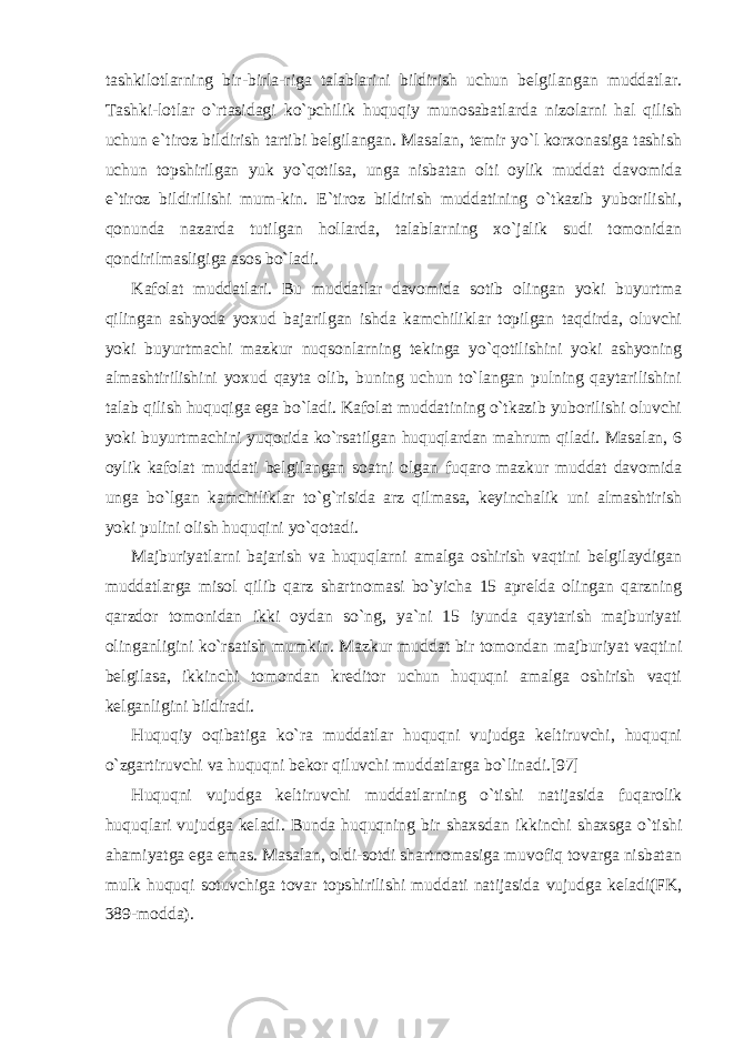 tashkilotlarning bir-birla-riga talablarini bildirish uchun belgilangan muddatlar. Tashki-lotlar o`rtasidagi ko`pchilik huquqiy munosabatlarda nizolarni hal qilish uchun e`tiroz bildirish tartibi belgilangan. Masalan, temir yo`l korxonasiga tashish uchun topshirilgan yuk yo`qotilsa, unga nisbatan olti oylik muddat davomida e`tiroz bildirilishi mum-kin. E`tiroz bildirish muddatining o`tkazib yuborilishi, qonunda nazarda tutilgan hollarda, talablarning xo`jalik sudi tomonidan qondirilmasligiga asos bo`ladi. Kafolat muddatlari. Bu muddatlar davomida sotib olingan yoki buyurtma qilingan ashyoda yoxud bajarilgan ishda kamchiliklar topilgan taqdirda, oluvchi yoki buyurtmachi mazkur nuqsonlarning tekinga yo`qotilishini yoki ashyoning almashtirilishini yoxud qayta olib, buning uchun to`langan pulning qaytarilishini talab qilish huquqiga ega bo`ladi. Kafolat muddatining o`tkazib yuborilishi oluvchi yoki buyurtmachini yuqorida ko`rsatilgan huquqlardan mahrum qiladi. Masalan, 6 oylik kafolat muddati belgilangan soatni olgan fuqaro mazkur muddat davomida unga bo`lgan kamchiliklar to`g`risida arz qilmasa, keyinchalik uni almashtirish yoki pulini olish huquqini yo`qotadi. Majburiyatlarni bajarish va huquqlarni amalga oshirish vaqtini belgilaydigan muddatlarga misol qilib qarz shartnomasi bo`yicha 15 aprelda olingan qarzning qarzdor tomonidan ikki oydan so`ng, ya`ni 15 iyunda qaytarish majburiyati olinganligini ko`rsatish mumkin. Mazkur muddat bir tomondan majburiyat vaqtini belgilasa, ikkinchi tomondan kreditor uchun huquqni amalga oshirish vaqti kelganligini bildiradi. Huquqiy oqibatiga ko`ra muddatlar huquqni vujudga keltiruvchi, huquqni o`zgartiruvchi va huquqni bekor qiluvchi muddatlarga bo`linadi.[97] Huquqni vujudga keltiruvchi muddatlarning o`tishi natijasida fuqarolik huquqlari vujudga keladi. Bunda huquqning bir shaxsdan ikkinchi shaxsga o`tishi ahamiyatga ega emas. Masalan, oldi-sotdi shartnomasiga muvofiq tovarga nisbatan mulk huquqi sotuvchiga tovar topshirilishi muddati natijasida vujudga keladi(FK, 389-modda). 