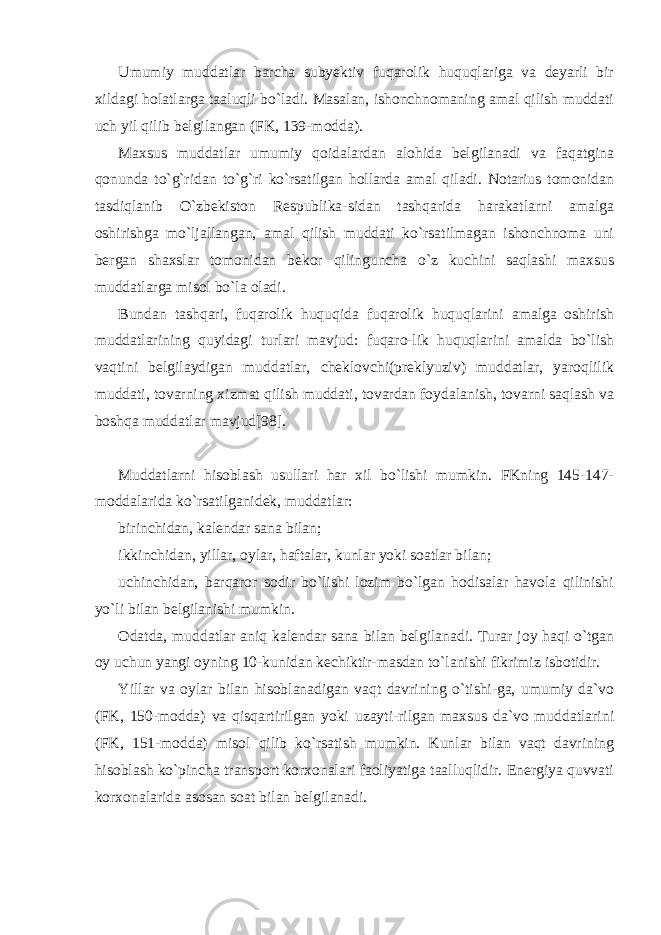 Umumiy muddatlar barcha subyektiv fuqarolik huquqlariga va deyarli bir xildagi holatlarga taaluqli bo`ladi. Masalan, ishonchnomaning amal qilish muddati uch yil qilib belgilangan (FK, 139-modda). Maxsus muddatlar umumiy qoidalardan alohida belgilanadi va faqatgina qonunda to`g`ridan to`g`ri ko`rsatilgan hollarda amal qiladi. Notarius tomonidan tasdiqlanib O`zbekiston Respublika-sidan tashqarida harakatlarni amalga oshirishga mo`ljallangan, amal qilish muddati ko`rsatilmagan ishonchnoma uni bergan shaxslar tomonidan bekor qilinguncha o`z kuchini saqlashi maxsus muddatlarga misol bo`la oladi. Bundan tashqari, fuqarolik huquqida fuqarolik huquqlarini amalga oshirish muddatlarining quyidagi turlari mavjud: fuqaro-lik huquqlarini amalda bo`lish vaqtini belgilaydigan muddatlar, cheklovchi(preklyuziv) muddatlar, yaroqlilik muddati, tovarning xizmat qilish muddati, tovardan foydalanish, tovarni saqlash va boshqa muddatlar mavjud[98]. Muddatlarni hisoblash usullari har xil bo`lishi mumkin. FKning 145-147- moddalarida ko`rsatilganidek, muddatlar: birinchidan, kalendar sana bilan; ikkinchidan, yillar, oylar, haftalar, kunlar yoki soatlar bilan; uchinchidan, barqaror sodir bo`lishi lozim bo`lgan hodisalar havola qilinishi yo`li bilan belgilanishi mumkin. Odatda, muddatlar aniq kalendar sana bilan belgilanadi. Turar joy haqi o`tgan oy uchun yangi oyning 10-kunidan kechiktir-masdan to`lanishi fikrimiz isbotidir. Yillar va oylar bilan hisoblanadigan vaqt davrining o`tishi-ga, umumiy da`vo (FK, 150-modda) va qisqartirilgan yoki uzayti-rilgan maxsus da`vo muddatlarini (FK, 151-modda) misol qilib ko`rsatish mumkin. Kunlar bilan vaqt davrining hisoblash ko`pincha transport korxonalari faoliyatiga taalluqlidir. Energiya quvvati korxonalarida asosan soat bilan belgilanadi. 