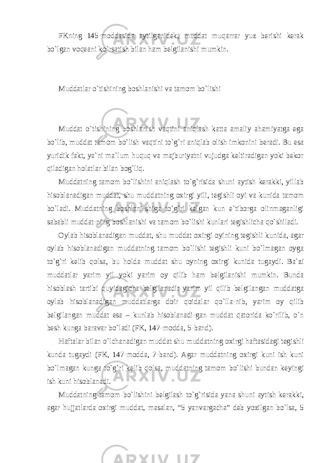 FKning 145-moddasida aytilganidek, muddat muqarrar yuz berishi kerak bo`lgan voqeani ko`rsatish bilan ham belgilanishi mumkin. Muddatlar o`tishining boshlanishi va tamom bo`lishi Muddat o`tishining boshlanish vaqtini aniqlash katta amaliy ahamiyatga ega bo`lib, muddat tamom bo`lish vaqtini to`g`ri aniqlab olish imkonini beradi. Bu esa yuridik fakt, ya`ni ma`lum huquq va majburiyatni vujudga keltiradigan yoki bekor qiladigan holatlar bilan bog`liq. Muddatning tamom bo`lishini aniqlash to`g`risida shuni aytish kerakki, yillab hisoblanadigan muddat, shu muddatning oxirgi yili, tegishli oyi va kunida tamom bo`ladi. Muddatning boshlani-shiga to`g`ri kelgan kun e`tiborga olinmaganligi sababli muddat-ning boshlanishi va tamom bo`lishi kunlari tegishlicha qo`shiladi. Oylab hisoblanadigan muddat, shu muddat oxirgi oyining tegishli kunida, agar oylab hisoblanadigan muddatning tamom bo`lishi tegishli kuni bo`lmagan oyga to`g`ri kelib qolsa, bu holda muddat shu oyning oxirgi kunida tugaydi. Ba`zi muddatlar yarim yil yoki yarim oy qilib ham belgilanishi mumkin. Bunda hisoblash tartibi quyidagicha belgilanadi: yarim yil qilib belgilangan muddatga oylab hisoblanadigan muddatlarga doir qoidalar qo`lla-nib, yarim oy qilib belgilangan muddat esa – kunlab hisoblanadi-gan muddat qatorida ko`rilib, o`n besh kunga baravar bo`ladi (FK, 147-modda, 5-band). Haftalar bilan o`lchanadigan muddat shu muddatning oxirgi haftasidagi tegishli kunda tugaydi (FK, 147-modda, 7-band). Agar muddatning oxirgi kuni ish kuni bo`lmagan kunga to`g`ri kelib qolsa, muddatning tamom bo`lishi bundan keyingi ish kuni hisoblanadi. Muddatning tamom bo`lishini belgilash to`g`risida yana shuni aytish kerakki, agar hujjatlarda oxirgi muddat, masalan, “5 yanvargacha” deb yozilgan bo`lsa, 5 