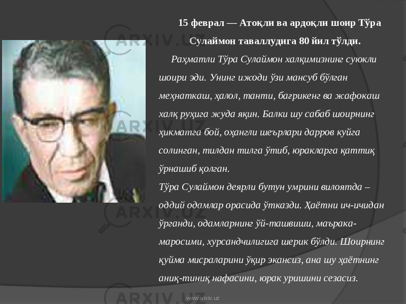 15 феврал — Атоқли ва ардоқли шоир Тўра Сулаймон таваллудига 80 йил тўлди. Раҳматли Тўра Сулаймон халқимизнинг суюкли шоири эди. Унинг ижоди ўзи мансуб бўлган меҳнаткаш, ҳалол, танти, бағрикенг ва жафокаш халқ руҳига жуда яқин. Балки шу сабаб шоирнинг ҳикматга бой, оҳангли шеърлари дарров куйга солинган, тилдан тилга ўтиб, юракларга қаттиқ ўрнашиб қолган. Тўра Сулаймон деярли бутун умрини вилоятда – оддий одамлар орасида ўтказди. Ҳаётни ич-ичидан ўрганди, одамларнинг ўй-ташвиши, маърака- маросими, хурсандчилигига шерик бўлди. Шоирнинг қуйма мисраларини ўқир экансиз, ана шу ҳаётнинг аниқ-тиниқ нафасини, юрак уришини сезасиз. www.arxiv.uz 