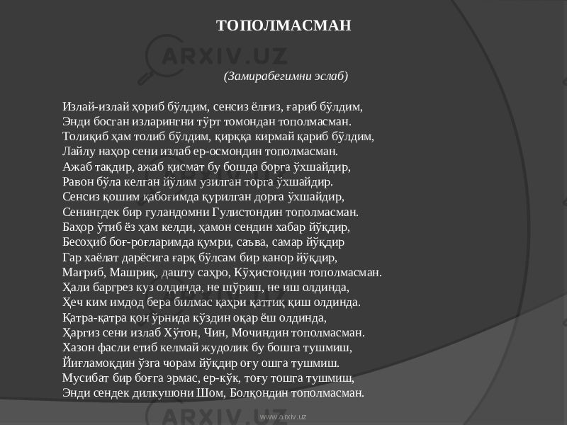 ТОПОЛМАСМАН (Замирабегимни эслаб) Излай-излай ҳориб бўлдим, сенсиз ёлғиз, ғариб бўлдим, Энди босган изларингни тўрт томондан тополмасман. Толиқиб ҳам толиб бўлдим, қирққа кирмай қариб бўлдим, Лайлу наҳор сени излаб ер-осмондин тополмасман. Ажаб тақдир, ажаб қисмат бу бошда борга ўхшайдир, Равон бўла келган йўлим узилган торга ўхшайдир. Сенсиз қошим қабоғимда қурилган дорга ўхшайдир, Сенингдек бир гуландомни Гулистондин тополмасман. Баҳор ўтиб ёз ҳам келди, ҳамон сендин хабар йўқдир, Бесоҳиб боғ-роғларимда қумри, саъва, самар йўқдир Гар хаёлат дарёсига ғарқ бўлсам бир канор йўқдир, Мағриб, Машриқ, дашту саҳро, Кўҳистондин тополмасман. Ҳали баргрез куз олдинда, не шўриш, не иш олдинда, Ҳеч ким имдод бера билмас қаҳри қаттиқ қиш олдинда. Қатра-қатра қон ўрнида кўздин оқар ёш олдинда, Ҳаргиз сени излаб Хўтон, Чин, Мочиндин тополмасман. Хазон фасли етиб келмай жудолик бу бошга тушмиш, Йиғламоқдин ўзга чорам йўқдир оғу ошга тушмиш. Мусибат бир боғга эрмас, ер-кўк, тоғу тошга тушмиш, Энди сендек дилкушони Шом, Болқондин тополмасман. www.arxiv.uz 