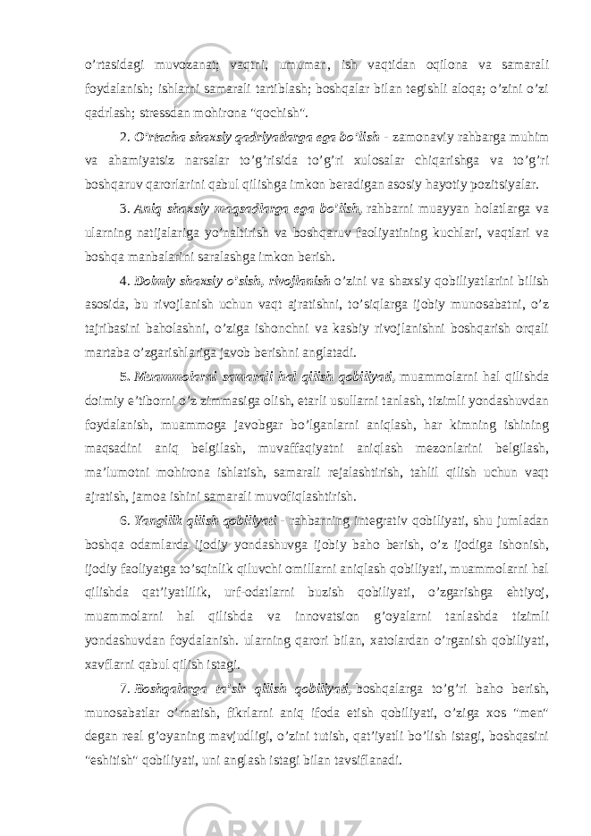 o’rtasidagi muvozanat; vaqtni, umuman, ish vaqtidan oqilona va samarali foydalanish; ishlarni samarali tartiblash; boshqalar bilan tegishli aloqa; o’zini o’zi qadrlash; stressdan mohirona &#34;qochish&#34;. 2.   O’rtacha shaxsiy qadriyatlarga ega bo’lish   -   zamonaviy rahbarga muhim va ahamiyatsiz narsalar to’g’risida to’g’ri xulosalar chiqarishga va to’g’ri boshqaruv qarorlarini qabul qilishga imkon beradigan asosiy hayotiy pozitsiyalar. 3.   Aniq shaxsiy maqsadlarga ega bo’lish,   rahbarni muayyan holatlarga va ularning natijalariga yo’naltirish va boshqaruv faoliyatining kuchlari, vaqtlari va boshqa manbalarini saralashga imkon berish. 4.   Doimiy shaxsiy o’sish, rivojlanish   o’zini va shaxsiy qobiliyatlarini bilish asosida, bu rivojlanish uchun vaqt ajratishni, to’siqlarga ijobiy munosabatni, o’z tajribasini baholashni, o’ziga ishonchni va kasbiy rivojlanishni boshqarish orqali martaba o’zgarishlariga javob berishni anglatadi. 5.   Muammolarni samarali hal qilish qobiliyati,   muammolarni hal qilishda doimiy e’tiborni o’z zimmasiga olish, etarli usullarni tanlash, tizimli yondashuvdan foydalanish, muammoga javobgar bo’lganlarni aniqlash, har kimning ishining maqsadini aniq belgilash, muvaffaqiyatni aniqlash mezonlarini belgilash, ma’lumotni mohirona ishlatish, samarali rejalashtirish, tahlil qilish uchun vaqt ajratish, jamoa ishini samarali muvofiqlashtirish. 6.   Yangilik qilish qobiliyati   -   rahbarning integrativ qobiliyati, shu jumladan boshqa odamlarda ijodiy yondashuvga ijobiy baho berish, o’z ijodiga ishonish, ijodiy faoliyatga to’sqinlik qiluvchi omillarni aniqlash qobiliyati, muammolarni hal qilishda qat’iyatlilik, urf-odatlarni buzish qobiliyati, o’zgarishga ehtiyoj, muammolarni hal qilishda va innovatsion g’oyalarni tanlashda tizimli yondashuvdan foydalanish. ularning qarori bilan, xatolardan o’rganish qobiliyati, xavflarni qabul qilish istagi. 7.   Boshqalarga ta’sir qilish qobiliyati,   boshqalarga to’g’ri baho berish, munosabatlar o’rnatish, fikrlarni aniq ifoda etish qobiliyati, o’ziga xos &#34;men&#34; degan real g’oyaning mavjudligi, o’zini tutish, qat’iyatli bo’lish istagi, boshqasini &#34;eshitish&#34; qobiliyati, uni anglash istagi bilan tavsiflanadi. 