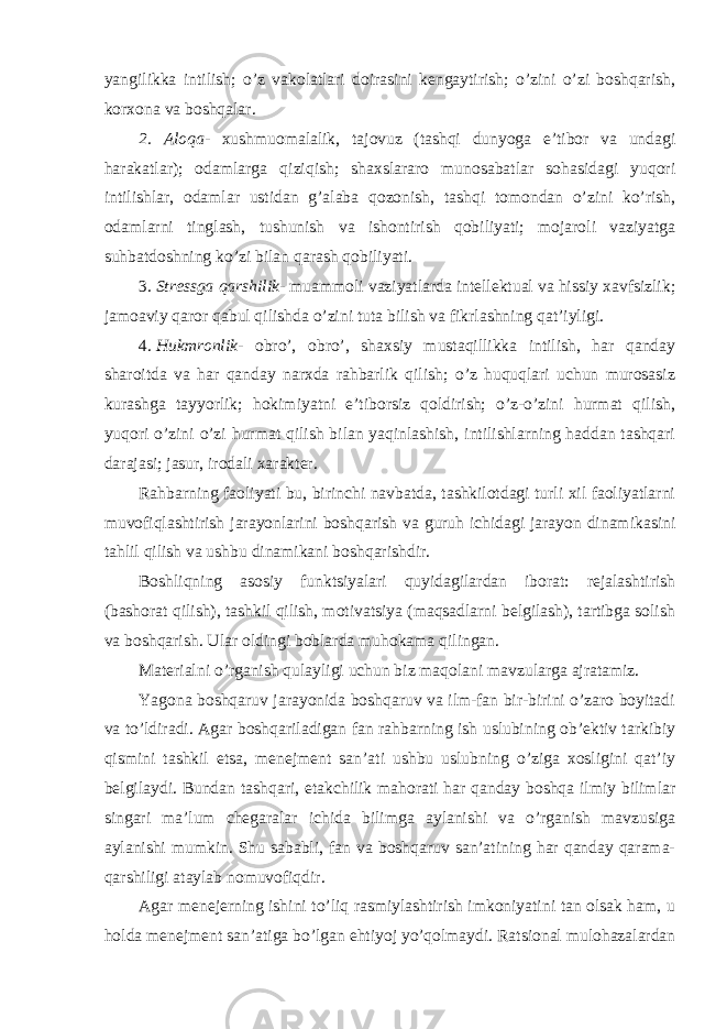 yangilikka intilish; o’z vakolatlari doirasini kengaytirish; o’zini o’zi boshqarish, korxona va boshqalar. 2. Aloqa - xushmuomalalik, tajovuz (tashqi dunyoga e’tibor va undagi harakatlar); odamlarga qiziqish; shaxslararo munosabatlar sohasidagi yuqori intilishlar, odamlar ustidan g’alaba qozonish, tashqi tomondan o’zini ko’rish, odamlarni tinglash, tushunish va ishontirish qobiliyati; mojaroli vaziyatga suhbatdoshning ko’zi bilan qarash qobiliyati. 3.   Stressga qarshilik - muammoli vaziyatlarda intellektual va hissiy xavfsizlik; jamoaviy qaror qabul qilishda o’zini tuta bilish va fikrlashning qat’iyligi. 4.   Hukmronlik - obro’, obro’, shaxsiy mustaqillikka intilish, har qanday sharoitda va har qanday narxda rahbarlik qilish; o’z huquqlari uchun murosasiz kurashga tayyorlik; hokimiyatni e’tiborsiz qoldirish; o’z-o’zini hurmat qilish, yuqori o’zini o’zi hurmat qilish bilan yaqinlashish, intilishlarning haddan tashqari darajasi; jasur, irodali xarakter. Rahbarning faoliyati bu, birinchi navbatda, tashkilotdagi turli xil faoliyatlarni muvofiqlashtirish jarayonlarini boshqarish va guruh ichidagi jarayon dinamikasini tahlil qilish va ushbu dinamikani boshqarishdir. Boshliqning asosiy funktsiyalari quyidagilardan iborat: rejalashtirish (bashorat qilish), tashkil qilish, motivatsiya (maqsadlarni belgilash), tartibga solish va boshqarish. Ular oldingi boblarda muhokama qilingan. Materialni o’rganish qulayligi uchun biz maqolani mavzularga ajratamiz. Yagona boshqaruv jarayonida boshqaruv va ilm-fan bir-birini o’zaro boyitadi va to’ldiradi. Agar boshqariladigan fan rahbarning ish uslubining ob’ektiv tarkibiy qismini tashkil etsa, menejment san’ati ushbu uslubning o’ziga xosligini qat’iy belgilaydi. Bundan tashqari, etakchilik mahorati har qanday boshqa ilmiy bilimlar singari ma’lum chegaralar ichida bilimga aylanishi va o’rganish mavzusiga aylanishi mumkin. Shu sababli, fan va boshqaruv san’atining har qanday qarama- qarshiligi ataylab nomuvofiqdir. Agar menejerning ishini to’liq rasmiylashtirish imkoniyatini tan olsak ham, u holda menejment san’atiga bo’lgan ehtiyoj yo’qolmaydi. Ratsional mulohazalardan 