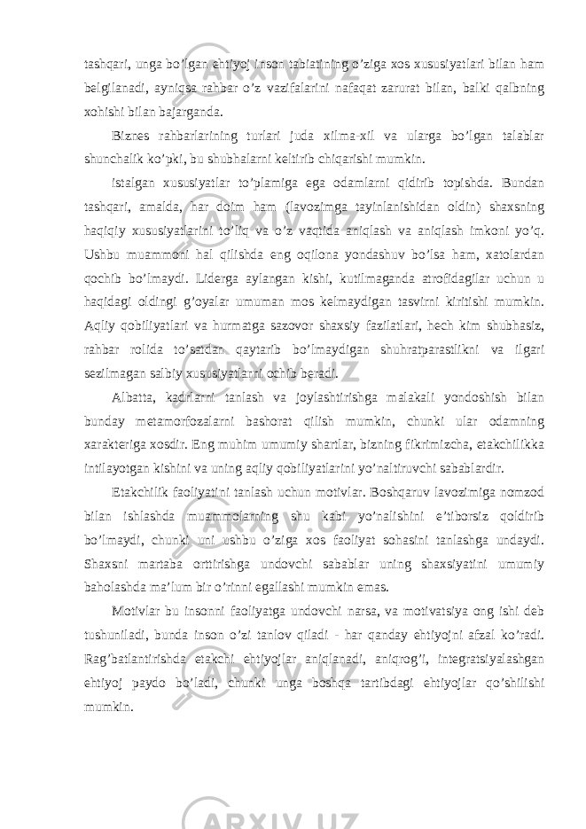 tashqari, unga bo’lgan ehtiyoj inson tabiatining o’ziga xos xususiyatlari bilan ham belgilanadi, ayniqsa rahbar o’z vazifalarini nafaqat zarurat bilan, balki qalbning xohishi bilan bajarganda. Biznes rahbarlarining turlari juda xilma-xil va ularga bo’lgan talablar shunchalik ko’pki, bu shubhalarni keltirib chiqarishi mumkin. istalgan xususiyatlar to’plamiga ega odamlarni qidirib topishda. Bundan tashqari, amalda, har doim ham (lavozimga tayinlanishidan oldin) shaxsning haqiqiy xususiyatlarini to’liq va o’z vaqtida aniqlash va aniqlash imkoni yo’q. Ushbu muammoni hal qilishda eng oqilona yondashuv bo’lsa ham, xatolardan qochib bo’lmaydi. Liderga aylangan kishi, kutilmaganda atrofidagilar uchun u haqidagi oldingi g’oyalar umuman mos kelmaydigan tasvirni kiritishi mumkin. Aqliy qobiliyatlari va hurmatga sazovor shaxsiy fazilatlari, hech kim shubhasiz, rahbar rolida to’satdan qaytarib bo’lmaydigan shuhratparastlikni va ilgari sezilmagan salbiy xususiyatlarni ochib beradi. Albatta, kadrlarni tanlash va joylashtirishga malakali yondoshish bilan bunday metamorfozalarni bashorat qilish mumkin, chunki ular odamning xarakteriga xosdir. Eng muhim umumiy shartlar, bizning fikrimizcha, etakchilikka intilayotgan kishini va uning aqliy qobiliyatlarini yo’naltiruvchi sabablardir. Etakchilik faoliyatini tanlash uchun motivlar. Boshqaruv lavozimiga nomzod bilan ishlashda muammolarning shu kabi yo’nalishini e’tiborsiz qoldirib bo’lmaydi, chunki uni ushbu o’ziga xos faoliyat sohasini tanlashga undaydi. Shaxsni martaba orttirishga undovchi sabablar uning shaxsiyatini umumiy baholashda ma’lum bir o’rinni egallashi mumkin emas. Motivlar bu insonni faoliyatga undovchi narsa, va motivatsiya ong ishi deb tushuniladi, bunda inson o’zi tanlov qiladi - har qanday ehtiyojni afzal ko’radi. Rag’batlantirishda etakchi ehtiyojlar aniqlanadi, aniqrog’i, integratsiyalashgan ehtiyoj paydo bo’ladi, chunki unga boshqa tartibdagi ehtiyojlar qo’shilishi mumkin. 