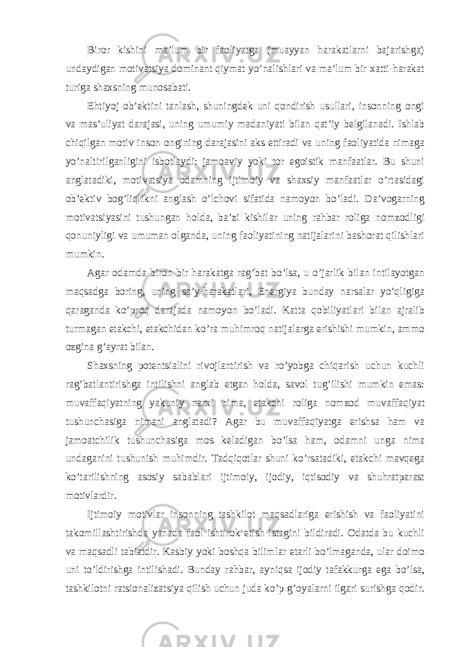 Biror kishini ma’lum bir faoliyatga (muayyan harakatlarni bajarishga) undaydigan motivatsiya dominant qiymat yo’nalishlari va ma’lum bir xatti-harakat turiga shaxsning munosabati. Ehtiyoj ob’ektini tanlash, shuningdek uni qondirish usullari, insonning ongi va mas’uliyat darajasi, uning umumiy madaniyati bilan qat’iy belgilanadi. Ishlab chiqilgan motiv inson ongining darajasini aks ettiradi va uning faoliyatida nimaga yo’naltirilganligini isbotlaydi: jamoaviy yoki tor egoistik manfaatlar. Bu shuni anglatadiki, motivatsiya odamning ijtimoiy va shaxsiy manfaatlar o’rtasidagi ob’ektiv bog’liqlikni anglash o’lchovi sifatida namoyon bo’ladi. Da’vogarning motivatsiyasini tushungan holda, ba’zi kishilar uning rahbar roliga nomzodligi qonuniyligi va umuman olganda, uning faoliyatining natijalarini bashorat qilishlari mumkin. Agar odamda biron bir harakatga rag’bat bo’lsa, u o’jarlik bilan intilayotgan maqsadga boring, uning sa’y-harakatlari, Energiya bunday narsalar yo’qligiga qaraganda ko’proq darajada namoyon bo’ladi. Katta qobiliyatlari bilan ajralib turmagan etakchi, etakchidan ko’ra muhimroq natijalarga erishishi mumkin, ammo ozgina g’ayrat bilan. Shaxsning potentsialini rivojlantirish va ro’yobga chiqarish uchun kuchli rag’batlantirishga intilishni anglab etgan holda, savol tug’ilishi mumkin emas: muvaffaqiyatning yakuniy narxi nima, etakchi roliga nomzod muvaffaqiyat tushunchasiga nimani anglatadi? Agar bu muvaffaqiyatga erishsa ham va jamoatchilik tushunchasiga mos keladigan bo’lsa ham, odamni unga nima undaganini tushunish muhimdir. Tadqiqotlar shuni ko’rsatadiki, etakchi mavqega ko’tarilishning asosiy sabablari ijtimoiy, ijodiy, iqtisodiy va shuhratparast motivlardir. Ijtimoiy motivlar insonning tashkilot maqsadlariga erishish va faoliyatini takomillashtirishda yanada faol ishtirok etish istagini bildiradi. Odatda bu kuchli va maqsadli tabiatdir. Kasbiy yoki boshqa bilimlar etarli bo’lmaganda, ular doimo uni to’ldirishga intilishadi. Bunday rahbar, ayniqsa ijodiy tafakkurga ega bo’lsa, tashkilotni ratsionalizatsiya qilish uchun juda ko’p g’oyalarni ilgari surishga qodir. 