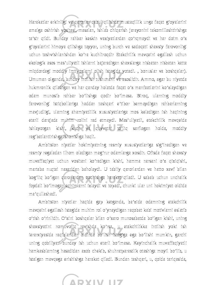 Harakatlar erkinligi va qarorlar qabul qilishda mustaqillik unga faqat g’oyalarini amalga oshirish vositasi, masalan, ishlab chiqarish jarayonini takomillashtirishga ta’sir qildi. Bunday rahbar keskin vaziyatlardan qo’rqmaydi va har doim o’z g’oyalarini himoya qilishga tayyor, uning burch va sadoqati shaxsiy farovonligi uchun tashvishlanishdan ko’ra kuchliroqdir Etakchilik mavqeini egallash uchun ekologik asos mas’uliyatli ishlarni bajaradigan shaxslarga nisbatan nisbatan katta miqdordagi moddiy imtiyozlarni olish istagida yotadi. , bonuslar va boshqalar). Umuman olganda, bunday intilish tushunarli va asoslidir. Ammo, agar bu niyatda hukmronlik qiladigan va har qanday holatda faqat o’z manfaatlarini ko’zlaydigan odam munosib rahbar bo’lishga qodir bo’lmasa. Biroq, ularning moddiy farovonligi istiqbollariga haddan tashqari e’tibor bermaydigan rahbarlarning mavjudligi, ularning ahamiyatlilik xususiyatlariga mos keladigan ish haqining etarli darajada muhim rolini rad etmaydi. Mas’uliyatli, etakchilik mavqeida ishlayotgan kishi, kuch va quvvatni to’liq sarflagan holda, moddiy rag’batlantirishga ishonishga haqli. Ambitsion niyatlar hokimiyatning rasmiy xususiyatlariga sig’inadigan va rasmiy regaladan ilhom oladigan mag’rur odamlarga xosdir. Ofisda faqat shaxsiy muvaffaqiyat uchun vositani ko’radigan kishi, hamma narsani o’z qiziqishi, martaba nuqtai nazaridan baholaydi. U tabiiy qarorlardan va hatto xavf bilan bog’liq bo’lgan qarorlardan qochishga harakat qiladi. U sabab uchun unchalik foydali bo’lmagan echimlarni izlaydi va topadi, chunki ular uni hokimiyat oldida ma’qullashadi. Ambitsion niyatlar haqida gap ketganda, ba’zida odamning etakchilik mavqeini egallash istagida muhim rol o’ynaydigan raqobat kabi motivlarni eslatib o’tish o’rinlidir. O’zini boshqalar bilan o’zaro munosabatda bo’lgan kishi, uning shaxsiyatini nomuvofiq ravishda ko’rsa, u etakchilikka intilish yoki ish ierarxiyasida raqiblaridan oldinda bo’lish istagiga ega bo’lishi mumkin, garchi uning qobiliyati bunday ish uchun etarli bo’lmasa. Keyinchalik muvaffaqiyatli hamkasblarning hasadidan azob chekib, shuhratparastlik otashiga moyil bo’lib, u istalgan mavqega erishishga harakat qiladi. Bundan tashqari, u, qoida tariqasida, 