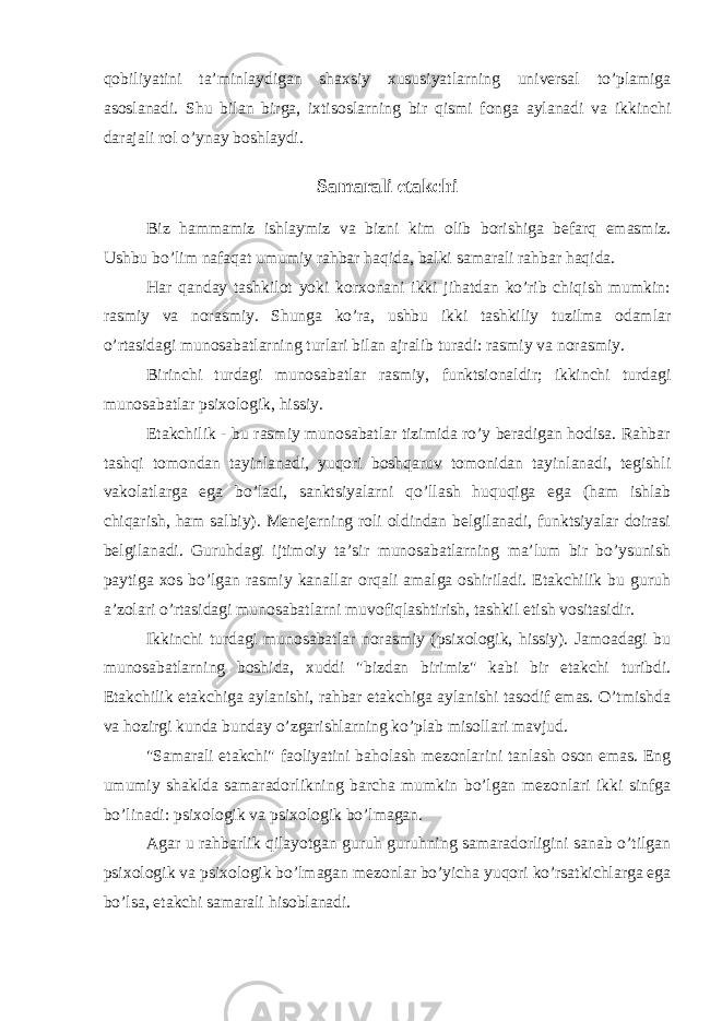 qobiliyatini ta’minlaydigan shaxsiy xususiyatlarning universal to’plamiga asoslanadi. Shu bilan birga, ixtisoslarning bir qismi fonga aylanadi va ikkinchi darajali rol o’ynay boshlaydi. Samarali etakchi Biz hammamiz ishlaymiz va bizni kim olib borishiga befarq emasmiz. Ushbu bo’lim nafaqat umumiy rahbar haqida, balki samarali rahbar haqida. Har qanday tashkilot yoki korxonani ikki jihatdan ko’rib chiqish mumkin: rasmiy va norasmiy. Shunga ko’ra, ushbu ikki tashkiliy tuzilma odamlar o’rtasidagi munosabatlarning turlari bilan ajralib turadi: rasmiy va norasmiy. Birinchi turdagi munosabatlar rasmiy, funktsionaldir; ikkinchi turdagi munosabatlar psixologik, hissiy. Etakchilik - bu rasmiy munosabatlar tizimida ro’y beradigan hodisa. Rahbar tashqi tomondan tayinlanadi, yuqori boshqaruv tomonidan tayinlanadi, tegishli vakolatlarga ega bo’ladi, sanktsiyalarni qo’llash huquqiga ega (ham ishlab chiqarish, ham salbiy). Menejerning roli oldindan belgilanadi, funktsiyalar doirasi belgilanadi. Guruhdagi ijtimoiy ta’sir munosabatlarning ma’lum bir bo’ysunish paytiga xos bo’lgan rasmiy kanallar orqali amalga oshiriladi. Etakchilik bu guruh a’zolari o’rtasidagi munosabatlarni muvofiqlashtirish, tashkil etish vositasidir. Ikkinchi turdagi munosabatlar norasmiy (psixologik, hissiy). Jamoadagi bu munosabatlarning boshida, xuddi &#34;bizdan birimiz&#34; kabi bir etakchi turibdi. Etakchilik etakchiga aylanishi, rahbar etakchiga aylanishi tasodif emas. O’tmishda va hozirgi kunda bunday o’zgarishlarning ko’plab misollari mavjud. &#34;Samarali etakchi&#34; faoliyatini baholash mezonlarini tanlash oson emas. Eng umumiy shaklda samaradorlikning barcha mumkin bo’lgan mezonlari ikki sinfga bo’linadi: psixologik va psixologik bo’lmagan. Agar u rahbarlik qilayotgan guruh guruhning samaradorligini sanab o’tilgan psixologik va psixologik bo’lmagan mezonlar bo’yicha yuqori ko’rsatkichlarga ega bo’lsa, etakchi samarali hisoblanadi. 