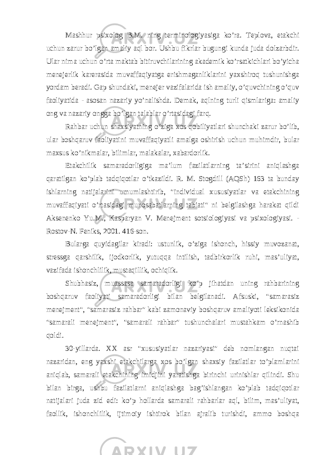 Mashhur psixolog B.M. ning terminologiyasiga ko’ra. Teplova, etakchi uchun zarur bo’lgan amaliy aql bor. Ushbu fikrlar bugungi kunda juda dolzarbdir. Ular nima uchun o’rta maktab bitiruvchilarining akademik ko’rsatkichlari bo’yicha menejerlik karerasida muvaffaqiyatga erishmaganliklarini yaxshiroq tushunishga yordam beradi. Gap shundaki, menejer vazifalarida ish amaliy, o’quvchining o’quv faoliyatida - asosan nazariy yo’nalishda. Demak, aqlning turli qismlariga: amaliy ong va nazariy ongga bo’lgan talablar o’rtasidagi farq. Rahbar uchun shaxsiyatning o’ziga xos qobiliyatlari shunchaki zarur bo’lib, ular boshqaruv faoliyatini muvaffaqiyatli amalga oshirish uchun muhimdir, bular maxsus ko’nikmalar, bilimlar, malakalar, xabardorlik. Etakchilik samaradorligiga ma’lum fazilatlarning ta’sirini aniqlashga qaratilgan ko’plab tadqiqotlar o’tkazildi. R. M. Stogdill (AQSh) 163 ta bunday ishlarning natijalarini umumlashtirib, &#34;individual xususiyatlar va etakchining muvaffaqiyati o’rtasidagi munosabatlarning tabiati&#34; ni belgilashga harakat qildi Aksenenko Yu.M., Kasparyan V. Menejment sotsiologiyasi va psixologiyasi. - Rostov-N. Feniks, 2001. 416-son. Bularga quyidagilar kiradi: ustunlik, o’ziga ishonch, hissiy muvozanat, stressga qarshilik, ijodkorlik, yutuqqa intilish, tadbirkorlik ruhi, mas’uliyat, vazifada ishonchlilik, mustaqillik, ochiqlik. Shubhasiz, muassasa samaradorligi ko’p jihatdan uning rahbarining boshqaruv faoliyati samaradorligi bilan belgilanadi. Afsuski, &#34;samarasiz menejment&#34;, &#34;samarasiz rahbar&#34; kabi zamonaviy boshqaruv amaliyoti leksikonida &#34;samarali menejment&#34;, &#34;samarali rahbar&#34; tushunchalari mustahkam o’rnashib qoldi. 30-yillarda. XX asr &#34;xususiyatlar nazariyasi&#34; deb nomlangan nuqtai nazaridan, eng yaxshi etakchilarga xos bo’lgan shaxsiy fazilatlar to’plamlarini aniqlab, samarali etakchining imidjini yaratishga birinchi urinishlar qilindi. Shu bilan birga, ushbu fazilatlarni aniqlashga bag’ishlangan ko’plab tadqiqotlar natijalari juda zid edi: ko’p hollarda samarali rahbarlar aql, bilim, mas’uliyat, faollik, ishonchlilik, ijtimoiy ishtirok bilan ajralib turishdi, ammo boshqa 