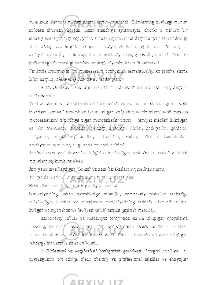 holatlarda ular turli xil fazilatlarni namoyon etishdi. Olimlarning quyidagi muhim xulosasi shundan iboratki, inson etakchiga aylanmaydi, chunki u ma’lum bir shaxsiy xususiyatlarga ega, ya’ni. shaxsning rahbar rolidagi faoliyati samaradorligi bilan o’ziga xos bog’liq bo’lgan shaxsiy fazilatlar mavjud emas. Na aql, na qat’iyat, na iroda, na boshqa sifat muvaffaqiyatning garovidir, chunki biron bir fazilatning etishmasligi hamisha muvaffaqiyatsizlikka olib kelmaydi. Ta’limda umumiy ta’lim muassasasini boshqarish samaradorligi ko’pincha atama bilan bog’liq   rahbarning boshqaruv madaniyati. K.M. Ushakov tashkilotga nisbatan &#34;madaniyat&#34; tushunchasini quyidagicha ochib beradi: Turli xil sharoit va sharoitlarda xatti-harakatni aniqlash uchun odamlar guruhi yoki insoniyat jamiyati tomonidan ishlatiladigan ko’plab quyi tizimlarni yoki maxsus munosabatlarni o’z ichiga olgan munosabatlar tizimi; - jamiyat a’zolari biladigan va ular tomonidan avloddan avlodga o’tadigan fikrlar, qadriyatlar, qoidalar, me’yorlar, urf-odatlar, odatlar, urf-odatlar, kodlar, bilimlar, foydalanish, amaliyotlar, qonunlar, belgilar va boshqalar tizimi; Jamiyat uzoq vaqt davomida to’g’ri deb biladigan reaktsiyalar, tashqi va ichki motivlarning kombinatsiyasi; Jamiyatni tavsiflaydigan fikrlash va xatti-harakatlarning tuzilgan tizimi; Jamiyatda ma’lum bir tarzda o’zini tutish tendentsiyasi; Kollektiv mentalitet, jamoaviy aqliy dasturlash. Madaniyatning ushbu qarashlariga muvofiq, zamonaviy tashkilot rahbariga qo’yiladigan talablar va menejment madaniyatining tarkibiy qismlaridan biri bo’lgan uning boshqaruv faoliyati uslubi haqida gapirish mantiqiy. Zamonaviy rahbar va madaniyat to’g’risida ko’rib chiqilgan g’oyalarga muvofiq, samarali boshqaruvga ta’sir ko’rsatadigan asosiy omillarni aniqlash uchun tadqiqotlar asosida M. Vudok va D. Frensis tomonidan ishlab chiqilgan rahbarga bir qator talablar qo’yiladi. 1 .   O’zingizni va vaqtingizni boshqarish qobiliyati   -   integral qobiliyat, bu quyidagilarni o’z ichiga oladi: shaxsiy va professional talablar va ehtiyojlar 