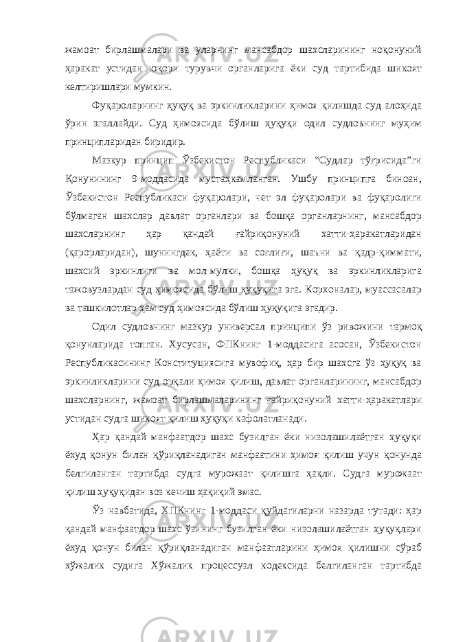 жамоат бирлашмалари ва уларнинг мансабдор шахсларининг ноқонуний ҳаракат устидан юқори турувчи органларига ёки суд тартибида шикоят келтиришлари мумкин. Фуқароларнинг ҳуқуқ ва эркинликларини ҳимоя қилишда суд алоҳида ўрин эгаллайди. Суд ҳимоясида бўлиш ҳуқуқи одил судловнинг муҳим принципларидан биридир. Мазкур принцип Ўзбекистон Республикаси “Судлар тўғрисида”ги Қонунининг 9-моддасида мустаҳкамланган. Ушбу принципга биноан, Ўзбекистон Республикаси фуқаролари, чет эл фуқаролари ва фуқаролиги бўлмаган шахслар давлат органлари ва бошқа органларнинг, мансабдор шахсларнинг ҳар қандай ғайриқонуний хатти-ҳаракатларидан (қарорларидан), шунингдек, ҳаёти ва соғлиғи, шаъни ва қадр-қиммати, шахсий эркинлиги ва мол-мулки, бошқа ҳуқуқ ва эркинликларига тажовузлардан суд ҳимоясида бўлиш ҳуқуқига эга. Корхоналар, муассасалар ва ташкилотлар ҳам суд ҳимоясида бўлиш ҳуқуқига эгадир. Одил судловнинг мазкур универсал принципи ўз ривожини тармоқ қонунларида топган. Хусусан, ФПКнинг 1-моддасига асосан, Ўзбекистон Республикасининг Конституциясига мувофиқ, ҳар бир шахсга ўз ҳуқуқ ва эркинликларини суд орқали ҳимоя қилиш, давлат органларининг, мансабдор шахсларнинг, жамоат бирлашмаларининг ғайриқонуний хатти-ҳаракатлари устидан судга шикоят қилиш ҳуқуқи кафолатланади. Ҳар қандай манфаатдор шахс бузилган ёки низолашилаётган ҳуқуқи ёхуд қонун билан қўриқланадиган манфаатини ҳимоя қилиш учун қонунда белгиланган тартибда судга мурожаат қилишга ҳақли. Судга мурожаат қилиш ҳуқуқидан воз кечиш ҳақиқий эмас. Ўз навбатида, ХПКнинг 1-моддаси қуйдагиларни назарда тутади: ҳар қандай манфаатдор шахс ўзининг бузилган ёки низолашилаётган ҳуқуқлари ёхуд қонун билан қўриқланадиган манфаатларини ҳимоя қилишни сўраб хўжалик судига Хўжалик процессуал кодексида белгиланган тартибда 