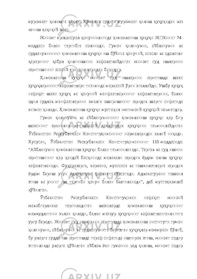 мурожаат қилишга ҳақли. Хўжалик судига мурожаат қилиш ҳуқуқидан воз кечиш ҳақиқий эмас. Жиноят-процессуал қонунчилигида ҳимояланиш ҳуқуқи ЖПКнинг 24- моддаси билан тартибга солинади. Гумон қилинувчи, айбланувчи ва судланувчининг ҳимояланиш ҳуқуқи иш бўйича қонуний, асосли ва адолатли қарорнинг қабул қилинишини кафолатлайдиган жиноят суд ишларини юритишнинг асосий принципларидан биридир. Ҳимояланиш ҳуқуқи жиноят суд ишларини юритишда шахс ҳуқуқларининг кафолатлари тизимида марказий ўрин эгаллайди. Ушбу ҳуқуқ нафақат шахс ҳуқуқ ва қонуний манфаатларининг кафолатларини, балки одил судлов манфаатларини амалга оширишнинг юридик шарти сифатида хизмат қилади. Ҳимояланиш ҳуқуқи мустақил ижтимоий-ҳуқуқий неъматдир. Гумон қилинувчи ва айбланувчининг ҳимояланиш ҳуқуқи ҳар бир шахснинг эркинлик ва шахсий дахлсизлик ҳуқуқини таъминлайдиган Ўзбекистон Республикаси Конституциясининг нормаларидан келиб чиқади. Хусусан, Ўзбекистон Республикаси Конституциясининг 116-моддасида: “Айбланувчи ҳимояланиш ҳуқуқи билан таъминланади. Тергов ва суд ишини юритишнинг ҳар қандай босқичида малакали юридик ёрдам олиш ҳуқуқи кафолатланади. Фуқароларга, корхона, муассаса ва ташкилотларга юридик ёрдам бериш учун адвокатура фаолият кўрсатади. Адвокатурани ташкил этиш ва унинг иш тартиби қонун билан белгиланади”, деб мустаҳкамлаб қўйилган. Ўзбекистон Республикаси Конституцияси нафақат жиноий жавобгарликка тортиладиган шахсларда ҳимояланиш ҳуқуқининг мавжудлигини эълон қилади, балки мазкур ҳуқуқнинг кафолатланганлигига урғу беради. Жиноят суд ишларини юритишда ҳимояланиш институти гумон қилинувчи, айбланувчи ва судланувчига берилган ҳуқуқлар мажмуаси бўлиб, бу уларга судда иш юритишда тараф сифатида иштирок этиш, жиноят содир этганликда уларга қўйилган айблов ёки гумонни рад қилиш, жиноят содир 