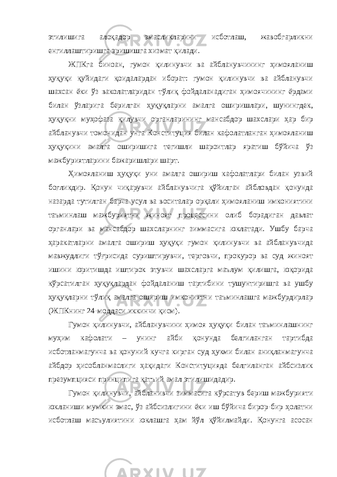 этилишига алоқадор эмасликларини исботлаш, жавобгарликни енгиллаштиришга эришишга хизмат қилади. ЖПКга биноан, гумон қилинувчи ва айбланувчининг ҳимояланиш ҳуқуқи қуйидаги қоидалардан иборат: гумон қилинувчи ва айбланувчи шахсан ёки ўз ваколатларидан тўлиқ фойдаланадиган ҳимоячининг ёрдами билан ўзларига берилган ҳуқуқларни амалга оширишлари, шунингдек, ҳуқуқни муҳофаза қилувчи органларининг мансабдор шахслари ҳар бир айбланувчи томонидан унга Конституция билан кафолатланган ҳимояланиш ҳуқуқини амалга оширишига тегишли шароитлар яратиш бўйича ўз мажбуриятларини бажаришлари шарт. Ҳимояланиш ҳуқуқи уни амалга ошириш кафолатлари билан узвий боғликдир. Қонун чиқарувчи айбланувчига қўйилган айбловдан қонунда назарда тутилган барча усул ва воситалар орқали ҳимояланиш имкониятини таъминлаш мажбуриятни жиноят процессини олиб борадиган давлат органлари ва мансабдор шахсларнинг зиммасига юклатади. Ушбу барча ҳаракатларни амалга ошириш ҳуқуқи гумон қилинувчи ва айбланувчида мавжудлиги тўғрисида суриштирувчи, терговчи, прокурор ва суд жиноят ишини юритишда иштирок этувчи шахсларга маълум қилишга, юқорида кўрсатилган ҳуқуқлардан фойдаланиш тартибини тушунтиришга ва ушбу ҳуқуқларни тўлиқ амалга ошириш имкониятни таъминлашга мажбурдирлар (ЖПКнинг 24-моддаси иккинчи қисм). Гумон қилинувчи, айбланувчини ҳимоя ҳуқуқи билан таъминлашнинг муҳим кафолати – унинг айби қонунда белгиланган тартибда исботланмагунча ва қонуний кучга кирган суд ҳукми билан аниқланмагунча айбдор ҳисобланмаслиги ҳақидаги Конституцияда белгиланган айбсизлик презумпцияси принципига қатъий амал этилишидадир. Гумон қилинувчи, айбланивчи зиммасига кўрсатув бериш мажбурияти юкланиши мумкин эмас, ўз айбсизлигини ёки иш бўйича бирор-бир ҳолатни исботлаш масъулиятини юклашга ҳам йўл қўйилмайди. Қонунга асосан 