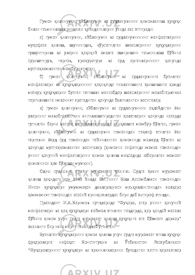 Гумон қилинувчи, айбланувчи ва судланувчини ҳимояланиш ҳуқуқи билан таъминлаш принципи қуйидагиларни ўзида акс эттиради: а) гумон қилинувчи, айбланувчи ва судланувчининг манфаатларини муҳофаза қилиш, шунингдек, кўрсатилган шахсларнинг ҳуқуқларини тушунтириш ва уларни ҳақиқий амалга оширишни таъминлаш бўйича суриштирув, тергов, прокуратура ва суд органларининг қонунда мустаҳкамланган мажбуриятлари; б) гумон қилинувчи, айбланувчи ва судланувчига бузилган манфаатлари ва ҳуқуқларининг ҳақиқатда тикланишига эришишига ҳамда мазкур ҳуқуқларни бузган тегишли мансабдор шахсларнинг жавобгарликка тортилишига имконият яратадиган қонунда белгиланган воситалар; в) гумон қилинувчи, айбланувчи ва судланувчини оқлайдиган ёки уларнинг жавобгарлигини енгиллаштирадиган ҳолатларни қонунда назарда тутилган барча восита ва усуллар орқали аниқлашга мажбур бўлган, гумон қилинувчи, айбланувчи ва судланувчи томонидан таклиф этилган ёки терговчи ёхуд суд томонидан тайинланган ҳимоячида мавжуд бўлган ва қонунда мустаҳкамланган воситалар (ҳимоячи сифатида жамоа томонидан унинг қонуний манфаатларини ҳимоя қилиш мақсадида юборилган жамоат ҳимоячиси ҳам бўлиши мумкин). Одил судловга эркин мурожаат қилиш . Судга эркин мурожаат қилиш ҳақидаги ғоя 1948 йилда БМТнинг Бош Ассамблеяси томонидан Инсон ҳуқуқлари умумжаҳон декларацияси маъқулланганидан халқаро ҳамжамият томонидан асосий принциплардан бири деб эътироф этилди. Президент И.А.Каримов нутқларида “Фуқаро, агар унинг қонуний манфаатлари ва ҳақ-ҳуқуқлари поймол этилган тақдирда, ҳар қандай масала бўйича ҳимоя учун судга мурожаат қилиш ҳуқуқига эга бўлмоғи даркор” эканлиги бир неча марта таъкидлаб ўтилган. Бузилган ҳуқуқларини ҳимоя қилиш учун судга мурожаат этиш ҳуқуқи фуқароларга нафақат Конституция ва Ўзбекистон Республикаси “ Фуқароларнинг ҳуқуқлари ва эркинликларини бузадиган хатти-ҳаракатлар 