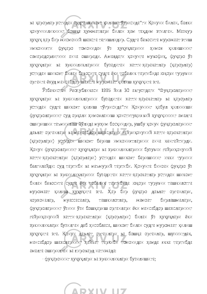 ва қарорлар устидан судга шикоят қилиш тўғрисида ”ги Қонуни билан, балки қонунчиликнинг бошқа ҳужжатлари билан ҳам тақдим этилган. Мазкур ҳуқуқ ҳар бир жисмоний шахсга тегишлидир. Судга бевосита мурожаат этиш имконияти фуқаро томонидан ўз ҳуқуқларини ҳимоя қилишнинг самарадорлигини анча оширади. Амалдаги қонунга мувофиқ, фуқаро ўз ҳуқуқлари ва эркинликларини бузадиган хатти-ҳаракатлар (қарорлар) устидан шикоят билан бевосита судга ёки тобелик тартибида юқори турувчи органга ёхуд мансабдор шахсга мурожаат қилиш ҳуқуқига эга. Ўзбекистон Республикаси 1995 йил 30 августдаги “ Фуқароларнинг ҳуқуқлари ва эркинликларини бузадиган хатти-ҳаракатлар ва қарорлар устидан судга шикоят қилиш тўғрисида ”ги Қонунинг қабул қилиниши фуқароларнинг суд орқали ҳимояланиш қонституциявий ҳуқуқининг амалга оширишни таъминлаш йўлида муҳим босқичдир, ушбу қонун фуқароларнинг давлат органлари ва мансабдор шахсларни ғайриқонуний хатти-ҳаракатлари (қарорлари) устидан шикоят бериш имкониятларини анча кенгайтирди. Қонун фуқароларнинг ҳуқуқлари ва эркинликларини бузувчи ғайриқонуний хатти-ҳаракатлари (қарорлари) устидан шикоят беришнинг икки турини белгилайди: суд тартиби ва маъмурий тартиби. Қонунга биноан фуқаро ўз ҳуқуқлари ва эркинликларини бузадиган хатти-ҳаракатлар устидан шикоят билан бевосита судга ёки тобелик тартибида юқори турувчи ташкилотга мурожаат қилиш ҳуқуқига эга. Ҳар бир фуқаро давлат органлари, корхоналар, муассасалар, ташкилотлар, жамоат бирлашмалари, фуқароларнинг ўзини ўзи бошқариш органлари ёки мансабдор шахсларнинг ғайриқонуний хатти-ҳаракатлари (қарорлари) билан ўз ҳуқуқлари ёки эркинликлари бузилган деб ҳисобласа, шикоят билан судга мурожаат қилиш ҳуқуқига эга. Қонун давлат органлари ва бошқа органлар, шунингдек, мансабдор шахсларнинг ҳайъат таркиби томонидан ҳамда якка тартибда амалга оширилган ва пировард натижада: - фуқаронинг ҳуқуқлари ва эркинликлари бузилишига; 