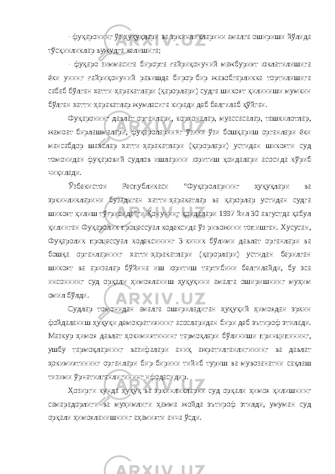 - фуқаронинг ўз ҳуқуқлари ва эркинликларини амалга ошириши йўлида тўсқинликлар вужудга келишига; - фуқаро зиммасига бирорта ғайриқонуний мажбурият юклатилишига ёки унинг ғайриқонуний равишда бирор-бир жавобгарликка тортилишига сабаб бўлган хатти-ҳаракатлари (қарорлари) судга шикоят қилиниши мумкин бўлган хатти-ҳаракатлар жумласига киради деб белгилаб қўйган. Фуқаронинг давлат органлари, корхоналар, муассасалар, ташкилотлар, жамоат бирлашмалари, фуқароларнинг ўзини-ўзи бошқариш органлари ёки мансабдор шахслар хатти-ҳаракатлари (қарорлари) устидан шикояти суд томонидан фуқаровий судлов ишларини юритиш қоидалари асосида кўриб чиқилади. Ўзбекистон Республикаси “ Фуқароларнинг ҳуқуқлари ва эркинликларини бузадиган хатти-ҳаракатлар ва қарорлар устидан судга шикоят қилиш тўғрисида ”ги Қонунинг қоидалари 1997 йил 30 августда қабул қилинган Фуқаролик процессуал кодексида ўз ривожини топишган. Хусусан, Фуқаролик процессуал кодексининг 3-кичик бўлими давлат органлари ва бошқа органларнинг хатти-ҳаракатлари (қарорлари) устидан берилган шикоят ва аризалар бўйича иш юритиш тартибини белгилайди, бу эса инсоннинг суд орқали ҳимояланиш ҳуқуқини амалга оширишнинг муҳим омил бўлди. Судлар томонидан амалга ошириладиган ҳуқуқий ҳимоядан эркин фойдаланиш ҳуқуқи демократиянинг асосларидан бири деб эътироф этилади. Мазкур ҳимоя давлат ҳокимиятининг тармоқлари бўлиниши принципининг, ушбу тармоқларнинг вазифалари аниқ ажратилганлигининг ва давлат ҳокимиятининг органлари бир-бирини тийиб туриш ва мувозанатни сақлаш тизими ўрнатилганлигининг ифодасидир. Ҳозирги кунда ҳуқуқ ва эркинликларни суд орқали ҳимоя қилишнинг самарадорлиги ва муҳимлиги ҳамма жойда эътироф этилди, умуман суд орқали ҳимояланишнинг аҳамияти анча ўсди. 