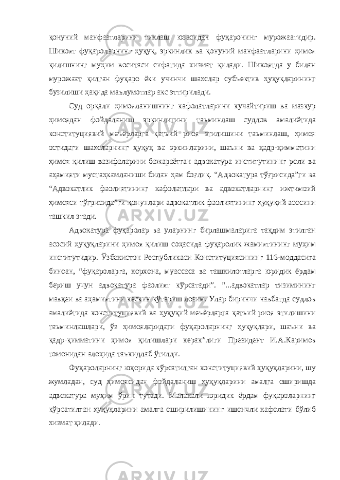 қонуний манфаатларини тиклаш юзасидан фуқаронинг мурожаатидир. Шикоят фуқароларнинг ҳуқуқ, эркинлик ва қонуний манфаатларини ҳимоя қилишнинг муҳим воситаси сифатида хизмат қилади. Шикоятда у билан мурожаат қилган фуқаро ёки учинчи шахслар субъектив ҳуқуқларининг бузилиши ҳақида маълумотлар акс эттирилади. Суд орқали ҳимояланишнинг кафолатларини кучайтириш ва мазкур ҳимоядан фойдаланиш эркинлигини таъминлаш судлов амалиётида конституциявий меъёрларга қатъий риоя этилишини таъминлаш, ҳимоя остидаги шахсларнинг ҳуқуқ ва эркинларини, шаъни ва қадр-қимматини ҳимоя қилиш вазифаларини бажараётган адвокатура институтининг роли ва аҳамияти мустаҳкамланиши билан ҳам боғлиқ. “ Адвокатура тўғрисида”ги ва “ Адвокатлик фаолиятининг кафолатлари ва адвокатларнинг ижтимоий ҳимояси тўғрисида”ги қонунлари адвокатлик фаолиятининг ҳуқуқий асосини ташкил этади. Адвокатура фуқаролар ва уларнинг бирлашмаларига тақдим этилган асосий ҳуқуқларини ҳимоя қилиш соҳасида фуқаролик жамиятининг муҳим институтидир. Ўзбекистон Республикаси Конституциясининг 116-моддасига биноан, “фуқароларга, корхона, муассаса ва ташкилотларга юридик ёрдам бериш учун адвокатура фаолият кўрсатади”. “...адвокатлар тизимининг мавқеи ва аҳамиятини кескин кўтариш лозим. Улар биринчи навбатда судлов амалиётида конституциявий ва ҳуқуқий меъёрларга қатъий риоя этилишини таъминлашлари, ўз ҳимояларидаги фуқароларнинг ҳуқуқлари, шаъни ва қадр-қимматини ҳимоя қилишлари керак”лиги Президент И.А.Каримов томонидан алоҳида таъкидлаб ўтилди. Фуқароларнинг юқорида кўрсатилган конституциявий ҳуқуқларини, шу жумладан, суд ҳимоясидан фойдаланиш ҳуқуқларини амалга оширишда адвокатура муҳим ўрин тутади. Малакали юридик ёрдам фуқароларнинг кўрсатилган ҳуқуқларини амалга оширилишининг ишончли кафолати бўлиб хизмат қилади. 