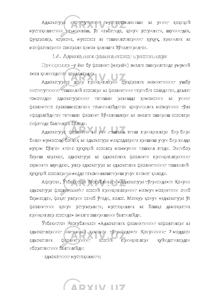 Адвокатура институтининг мустаҳкамланиши ва унинг ҳақиқий мустақиллигини таъминлаш, ўз навбатида, қонун устунлиги, шунингдек, фуқаролар, корхона, муассаса ва ташкилотларнинг ҳуқуқ, эркинлик ва манфаатларини самарали ҳимоя қилишга йўналтирилган. 1.4. Адвокатлик фаолиятининг принциплари Принциплар –у ёки бу фаолият (жараён) амалга оширилганда умумий амал қилинадиган қоидалардир. Адвокатурага доир принципларни фуқаролик жамиятининг ушбу институтининг ташкилий асослари ва фаолиятини тартибга соладиган, давлат томонидан адвокатуранинг тегишли равишда ҳимоясини ва унинг фаолиятига аралашмасликни таъминлайдиган қонунчилик мазмунини тўла ифодалайдиган тегишли фаолият йўналишлари ва амалга ошириш асослари сифатида белгиласа бўлади. Адвокатура фаолияти ва уни ташкил этиш принциплари бир-бири билан мужассам боғлиқ ва адвокатура мақсадларига эришиш учун бир хилда муҳим бўлган ягона ҳуқуқий асослар мажмуини ташкил этади. Эътибор бериш керакки, адвокатура ва адвокатлик фаолияти принципларининг аҳамияти шундаки, улар адвокатура ва адвокатлик фаолиятининг ташкилий- ҳуқуқий асосларини янада такомиллаштириш учун хизмат қилади. Афсуски, Ўзбекистон Республикаси «Адвокатура тўғрисида»ги Қонуни адвокатура фаолиятининг асосий принципларнинг мазмун-моҳиятини очиб бермасдан, фақат уларни санаб ўтади, холос. Мазкур қонун «адвокатура ўз фаолиятини қонун устуворлиги, мустақиллик ва бошқа демократик принциплар асосида» амалга оширишини белгилайди. Ўзбекистон Республикаси «Адвокатлик фаолиятининг кафолатлари ва адвокатларнинг ижтимоий ҳимояси тўғрисида»ги Қонунининг 2-моддаси адвокатлик фаолиятининг асосий принциплари қуйидагилардан иборатлигини белгилайди: - адвокатнинг мустақиллиги; 