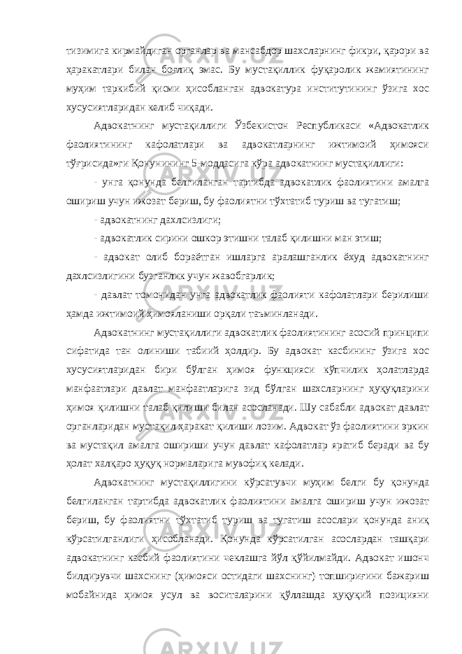 тизимига кирмайдиган органлар ва мансабдор шахсларнинг фикри, қарори ва ҳаракатлари билан боғлиқ эмас. Бу мустақиллик фуқаролик жамиятининг муҳим таркибий қисми ҳисобланган адвокатура институтининг ўзига хос хусусиятларидан келиб чиқади. Адвокатнинг мустақиллиги Ўзбекистон Республикаси «Адвокатлик фаолиятининг кафолатлари ва адвокатларнинг ижтимоий ҳимояси тўғрисида»ги Қонунининг 5-моддасига кўра адвокатнинг мустақиллиги: - унга қонунда белгиланган тартибда адвокатлик фаолиятини амалга ошириш учун ижозат бериш, бу фаолиятни тўхтатиб туриш ва тугатиш; - адвокатнинг дахлсизлиги; - адвокатлик сирини ошкор этишни талаб қилишни ман этиш; - адвокат олиб бораётган ишларга аралашганлик ёхуд адвокатнинг дахлсизлигини бузганлик учун жавобгарлик; - давлат томонидан унга адвокатлик фаолияти кафолатлари берилиши ҳамда ижтимоий ҳимояланиши орқали таъминланади. Адвокатнинг мустақиллиги адвокатлик фаолиятининг асосий принципи сифатида тан олиниши табиий ҳолдир. Бу адвокат касбининг ўзига хос хусусиятларидан бири бўлган ҳимоя функцияси кўпчилик ҳолатларда манфаатлари давлат манфаатларига зид бўлган шахсларнинг ҳуқуқларини ҳимоя қилишни талаб қилиши билан асосланади. Шу сабабли адвокат давлат органларидан мустақил ҳаракат қилиши лозим. Адвокат ўз фаолиятини эркин ва мустақил амалга ошириши учун давлат кафолатлар яратиб беради ва бу ҳолат халқаро ҳуқуқ нормаларига мувофиқ келади. Адвокатнинг мустақиллигини кўрсатувчи муҳим белги бу қонунда белгиланган тартибда адвокатлик фаолиятини амалга ошириш учун ижозат бериш, бу фаолиятни тўхтатиб туриш ва тугатиш асослари қонунда аниқ кўрсатилганлиги ҳисобланади. Қонунда кўрсатилган асослардан ташқари адвокатнинг касбий фаолиятини чеклашга йўл қўйилмайди. Адвокат ишонч билдирувчи шахснинг (ҳимояси остидаги шахснинг) топшириғини бажариш мобайнида ҳимоя усул ва воситаларини қўллашда ҳуқуқий позицияни 