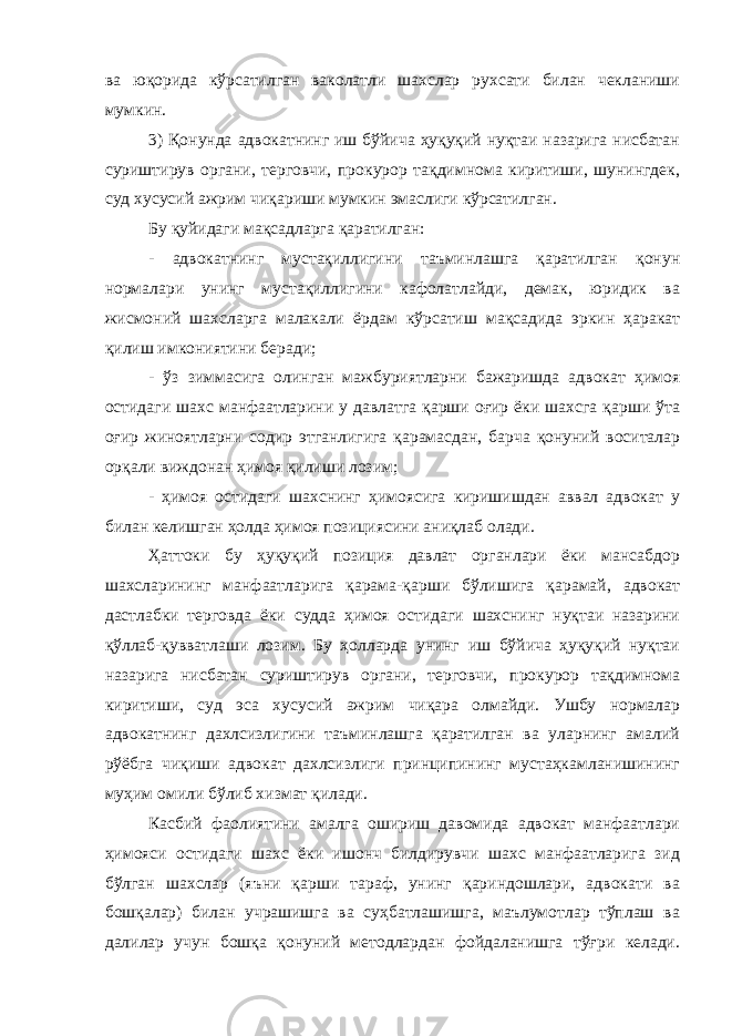 ва юқорида кўрсатилган ваколатли шахслар рухсати билан чекланиши мумкин. 3) Қонунда адвокатнинг иш бўйича ҳуқуқий нуқтаи назарига нисбатан суриштирув органи, терговчи, прокурор тақдимнома киритиши, шунингдек, суд хусусий ажрим чиқариши мумкин эмаслиги кўрсатилган. Бу қуйидаги мақсадларга қаратилган: - адвокатнинг мустақиллигини таъминлашга қаратилган қонун нормалари унинг мустақиллигини кафолатлайди, демак, юридик ва жисмоний шахсларга малакали ёрдам кўрсатиш мақсадида эркин ҳаракат қилиш имкониятини беради; - ўз зиммасига олинган мажбуриятларни бажаришда адвокат ҳимоя остидаги шахс манфаатларини у давлатга қарши оғир ёки шахсга қарши ўта оғир жиноятларни содир этганлигига қарамасдан, барча қонуний воситалар орқали виждонан ҳимоя қилиши лозим; - ҳимоя остидаги шахснинг ҳимоясига киришишдан аввал адвокат у билан келишган ҳолда ҳимоя позициясини аниқлаб олади. Ҳаттоки бу ҳуқуқий позиция давлат органлари ёки мансабдор шахсларининг манфаатларига қарама-қарши бўлишига қарамай, адвокат дастлабки терговда ёки судда ҳимоя остидаги шахснинг нуқтаи назарини қўллаб-қувватлаши лозим. Бу ҳолларда унинг иш бўйича ҳуқуқий нуқтаи назарига нисбатан суриштирув органи, терговчи, прокурор тақдимнома киритиши, суд эса хусусий ажрим чиқара олмайди. Ушбу нормалар адвокатнинг дахлсизлигини таъминлашга қаратилган ва уларнинг амалий рўёбга чиқиши адвокат дахлсизлиги принципининг мустаҳкамланишининг муҳим омили бўлиб хизмат қилади. Касбий фаолиятини амалга ошириш давомида адвокат манфаатлари ҳимояси остидаги шахс ёки ишонч билдирувчи шахс манфаатларига зид бўлган шахслар (яъни қарши тараф, унинг қариндошлари, адвокати ва бошқалар) билан учрашишга ва суҳбатлашишга, маълумотлар тўплаш ва далилар учун бошқа қонуний методлардан фойдаланишга тўғри келади. 