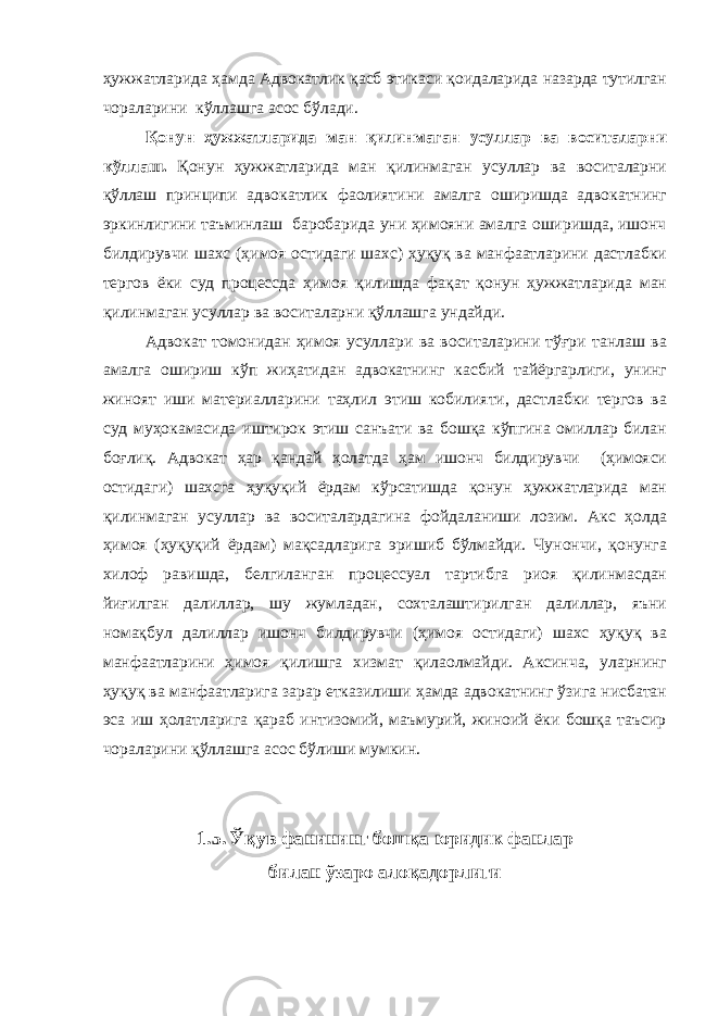 ҳужжатларида ҳамда Адвокатлик қасб этикаси қоидаларида назарда тутилган чораларини кўллашга асос бўлади. Қонун ҳужжатларида ман қилинмаган усуллар ва воситаларни кўллаш. Қонун ҳужжатларида ман қилинмаган усуллар ва воситаларни қўллаш принципи адвокатлик фаолиятини амалга оширишда адвокатнинг эркинлигини таъминлаш баробарида уни ҳимояни амалга оширишда, ишонч билдирувчи шахс (ҳимоя остидаги шахс) ҳуқуқ ва манфаатларини дастлабки тергов ёки суд процессда ҳимоя қилишда фақат қонун ҳужжатларида ман қилинмаган усуллар ва воситаларни қўллашга ундайди. Адвокат томонидан ҳимоя усуллари ва воситаларини тўғри танлаш ва амалга ошириш кўп жиҳатидан адвокатнинг касбий тайёргарлиги, унинг жиноят иши материалларини таҳлил этиш кобилияти, дастлабки тергов ва суд муҳокамасида иштирок этиш санъати ва бошқа кўпгина омиллар билан боғлиқ. Адвокат ҳар қандай ҳолатда ҳам ишонч билдирувчи (ҳимояси остидаги) шахсга ҳуқуқий ёрдам кўрсатишда қонун ҳужжатларида ман қилинмаган усуллар ва воситалардагина фойдаланиши лозим. Акс ҳолда ҳимоя (ҳуқуқий ёрдам) мақсадларига эришиб бўлмайди. Чунончи, қонунга хилоф равишда, белгиланган процессуал тартибга риоя қилинмасдан йиғилган далиллар, шу жумладан, сохталаштирилган далиллар, яъни номақбул далиллар ишонч билдирувчи (ҳимоя остидаги) шахс ҳуқуқ ва манфаатларини ҳимоя қилишга хизмат қилаолмайди. Аксинча, уларнинг ҳуқуқ ва манфаатларига зарар етказилиши ҳамда адвокатнинг ўзига нисбатан эса иш ҳолатларига қараб интизомий, маъмурий, жиноий ёки бошқа таъсир чораларини қўллашга асос бўлиши мумкин. 1.5. Ўқув фaнининг бoшқa юридик фaнлaр билaн ўзaрo aлoқaдoрлиги 