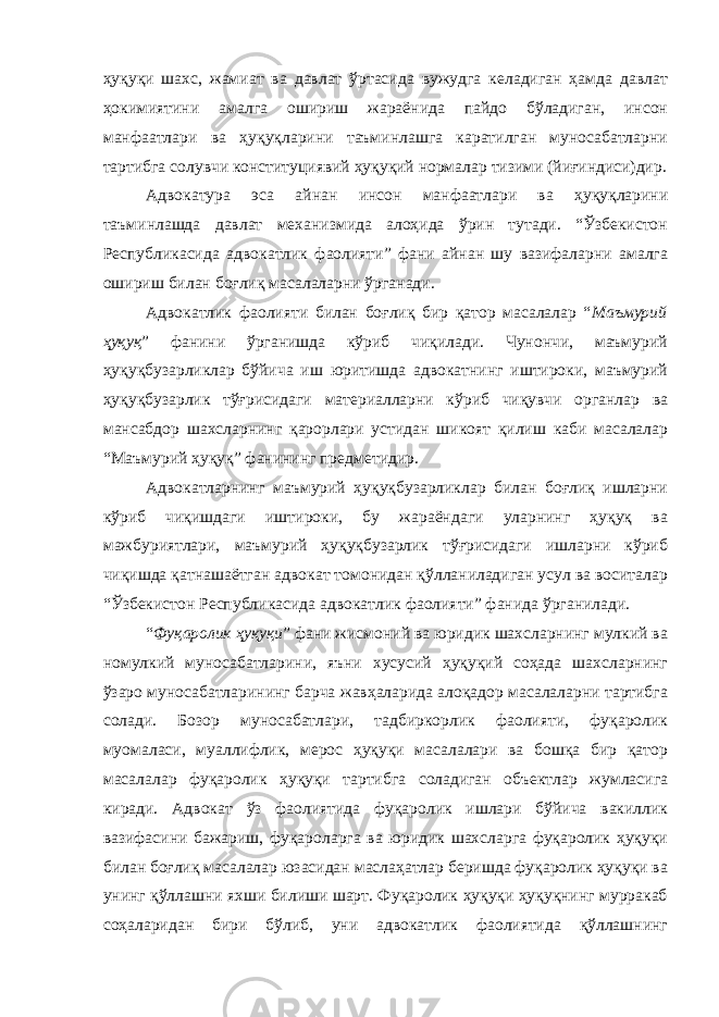 ҳуқуқи шахс, жамиат ва давлат ўртасида вужудга келадиган ҳамда давлат ҳокимиятини амалга ошириш жараёнида пайдо бўладиган, инсон манфаатлари ва ҳуқуқларини таъминлашга каратилган муносабатларни тартибга солувчи конституциявий ҳуқуқий нормалар тизими (йиғиндиси)дир. Адвокатура эса айнан инсон манфаатлари ва ҳуқуқларини таъминлашда давлат механизмида алоҳида ўрин тутади. “Ўзбекистон Республикасида адвокатлик фаолияти” фани айнан шу вазифаларни амалга ошириш билан боғлиқ масалаларни ўрганади. Адвокатлик фаолияти билан боғлиқ бир қатор масалалар “ Маъмурий ҳуқуқ ” фанини ўрганишда кўриб чиқилади. Чунончи, маъмурий ҳуқуқбузарликлар бўйича иш юритишда адвокатнинг иштироки, маъмурий ҳуқуқбузарлик тўғрисидаги материалларни кўриб чиқувчи органлар ва мансабдор шахсларнинг қарорлари устидан шикоят қилиш каби масалалар “Маъмурий ҳуқуқ” фанининг предметидир. Адвокатларнинг маъмурий ҳуқуқбузарликлар билан боғлиқ ишларни кўриб чиқишдаги иштироки, бу жараёндаги уларнинг ҳуқуқ ва мажбуриятлари, маъмурий ҳуқуқбузарлик тўғрисидаги ишларни кўриб чиқишда қатнашаётган адвокат томонидан қўлланиладиган усул ва воситалар “Ўзбекистон Республикасида адвокатлик фаолияти” фанида ўрганилади. “ Фуқаролик ҳуқуқи ” фани жисмоний ва юридик шахсларнинг мулкий ва номулкий муносабатларини, яъни хусусий ҳуқуқий соҳада шахсларнинг ўзаро муносабатларининг барча жавҳаларида алоқадор масалаларни тартибга солади. Бозор муносабатлари, тадбиркорлик фаолияти, фуқаролик муомаласи, муаллифлик, мерос ҳуқуқи масалалари ва бошқа бир қатор масалалар фуқаролик ҳуқуқи тартибга соладиган объектлар жумласига киради. Адвокат ўз фаолиятида фуқаролик ишлари бўйича вакиллик вазифасини бажариш, фуқароларга ва юридик шахсларга фуқаролик ҳуқуқи билан боғлиқ масалалар юзасидан маслаҳатлар беришда фуқаролик ҳуқуқи ва унинг қўллашни яхши билиши шарт. Фуқаролик ҳуқуқи ҳуқуқнинг мурракаб соҳаларидан бири бўлиб, уни адвокатлик фаолиятида қўллашнинг 