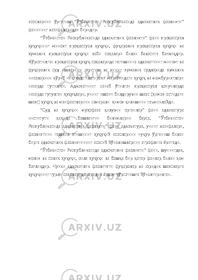 асосларини ўргатиш “Ўзбекистон Республикасида адвокатлик фаолияти” фанининг вазифаларидан биридир. “Ўзбекистон Республикасида адвокатлик фаолияти” фани процессуал ҳуқуқнинг жиноят процессуал ҳуқуқи, фуқаролик процессуал ҳуқуқи ва хужалик процессуал ҳуқуқи каби соҳалари билан бевосита боғлиқдир. Кўрсатилган процессуал ҳуқуқ соҳаларида тегишинча адвокатнинг жиноят ва фуқаролик суд ишларини юритиш ва унинг хужалик судларида хужалик низоларини кўриб чиқишда иштироки жараёнидаги ҳуқуқ ва мажбуриятлари назарда тутилган. Адвокатнинг санаб ўтилган процессуал қонунларда назарда тутулган ҳуқуқлари, унинг ишонч билдирувчи шахс (ҳимоя остидаги шахс) ҳуқуқ ва манфаатларини самарали ҳимоя қилишини таъминлайди. “Суд ва ҳуқуқни муҳофаза қилувчи органлар” фани адвокатура институти ҳақида бошланғич билимларни берса, “Ўзбекистон Республикасида адвокатлик фаолияти” фани адвокатура, унинг вазифалари, фаолиятини ташкил этишнинг ҳуқуқий асосларини чуқур ўрганиш билан бирга адвокатлик фаолиятининг асосий йўналишларини атрофлича ёритади. “Ўзбекистон Республикасида адвокатлик фаолияти” фани, шунингдек, молия ва солик ҳуқуқи, оила ҳуқуқи ва бошқа бир қатор фанлар билан ҳам боғлиқдир. Чунки адвокатлик фаолитяти фуқаролар ва юридик шахсларга ҳуқуқнинг турли соҳаларида юридик ёрдам кўрсатишга йўналтирилган. 